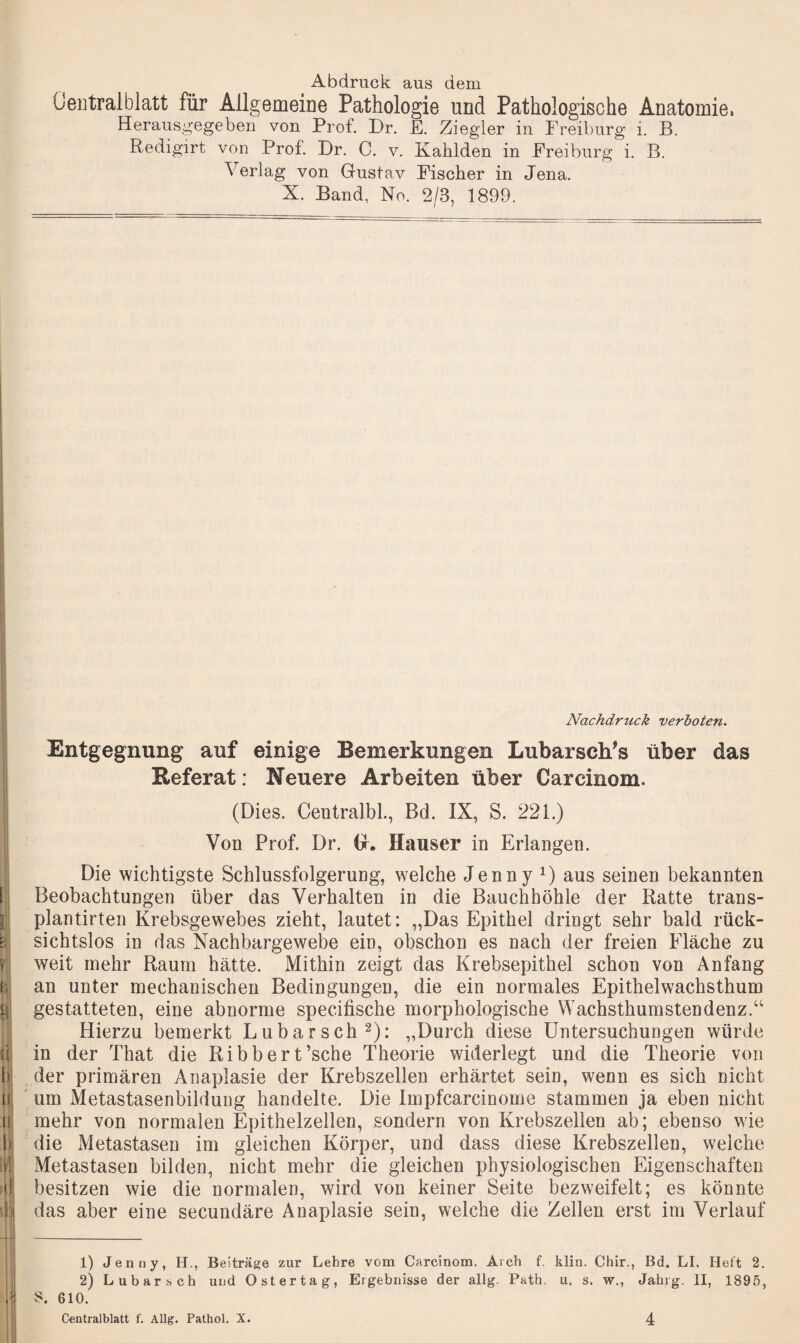 Abdruck aus dem Ceiitralblatt für Allgemeine Pathologie und Pathologische Anatomie. Herausgegeben von Prof. Dr. E. Ziegler in Ereiburg i. B. Redigirt von Prof. Dr. 0. v. Kahlden in Ereiburg i, B. Verlag von Gustav Eischer in Jena. X. Band, No. 2/3, 1899. [i li p.i “'i rj b II a 1) 4 ■ 1 t i I Nachdruck verboten. Entgegnung auf einige Bemerkungen Lubarsch's über das Referat: Neuere Arbeiten über Carcinom. (Dies. Ceutralbl., Bd. IX, S. 221.) Von Prof. Dr. G. Hauser in Erlangen. Die wichtigste Schlussfolgerung, welche Jenny aus seinen bekannten Beobachtungen über das Verhalten in die Bauchhöhle der Ratte trans- plantirten Krebsgewebes zieht, lautet: „Das Epithel dringt sehr bald rück¬ sichtslos in das Nachbargewebe ein, obschon es nach der freien Fläche zu weit mehr Raum hätte. Mithin zeigt das Krebsepithel schon von Anfang an unter mechanischen Bedingungen, die ein normales Epithelwachsthum gestatteten, eine abnorme specifische morphologische Wachsthumstendenz.“ Hierzu bemerkt Lubarsch^): „Durch diese Untersuchungen würde in der That die Ribbert’sche Theorie widerlegt und die Theorie von der primären Anaplasie der Krebszellen erhärtet sein, wenn es sich nicht um Metastasenbildung handelte. Die Impfcarcinome stammen ja eben nicht mehr von normalen Epithelzellen, sondern von Krebszellen ab; ebenso wie die Metastasen im gleichen Körper, und dass diese Krebszellen, welche Metastasen bilden, nicht mehr die gleichen physiologischen Eigenschaften besitzen wie die normalen, wird von keiner Seite bezweifelt; es könnte das aber eine secundäre Anaplasie sein, welche die Zellen erst im Verlauf 1) Jenny, H., Beiträge zur Lehre vom Carcinom. Arch f. klin. Chir., Bd. LI, Heft 2. 2) Lubarsch und Ost er tag, Ergebnisse der allg. Path, u. s. w., Jahrg. II, 1895, S. 610.