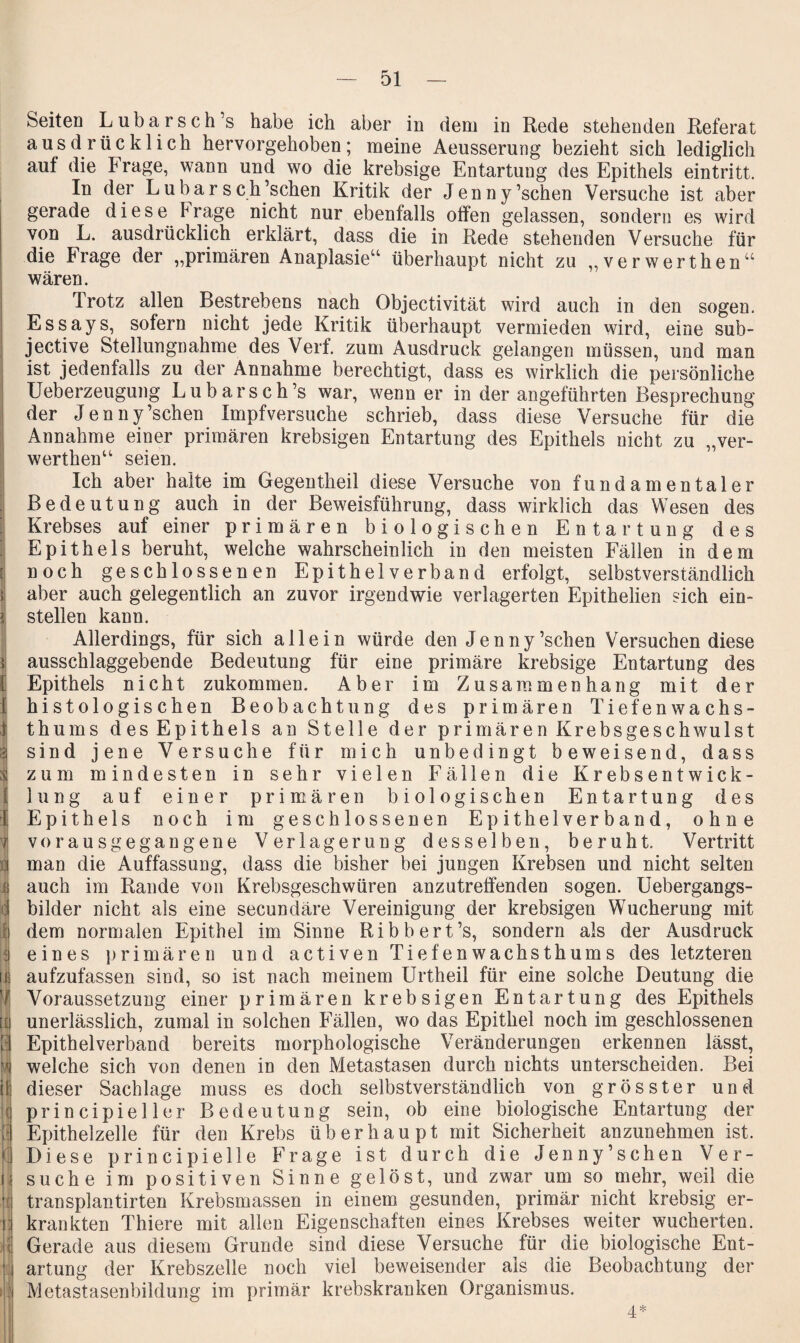 SeiteD Lubarsch’s habe ich aber in dem in Rede stehenden Referat ausdrücklich hervorgehoben; meine Aeusserung bezieht sich lediglich auf die Frage, wann und wo die krebsige Entartung des Epithels eintritt. In der Lubarsch’schen Kritik der Jenny’schen Versuche ist aber gerade diese Frage nicht nur ebenfalls otfen gelassen, sondern es wird von L. ausdrücklich erklärt, dass die in Rede stehenden Versuche für die Frage der „primären Anaplasie“ überhaupt nicht zu „verwerthen“ wären. Trotz allen Bestrebens nach Objectivität wird auch in den sogen. Essays, sofern nicht jede Kritik überhaupt vermieden wird, eine sub- jective Stellungnahme des Verf. zum Ausdruck gelangen müssen, und man ist jedenfalls zu der Annahme berechtigt, dass es wirklich die persönliche Ueberzeugung Lubarsch’s war, wenn er in der angeführten Besprechung der Jenny’schen Impfversuche schrieb, dass diese Versuche für die Annahme einer primären krebsigen Entartung des Epithels nicht zu „ver¬ werthen“ seien. Ich aber halte im Gegentheil diese Versuche von fundamentaler Bedeutung auch in der Beweisführung, dass wirklich das Wesen des Krebses auf einer primären biologischen Entartung des Epithels beruht, welche wahrscheinlich in den meisten Fällen in dem noch geschlossenen Epithel verband erfolgt, selbstverständlich aber auch gelegentlich an zuvor irgendwie verlagerten Epithelien sich ein¬ stellen kann. Allerdings, für sich allein würde den Jenny’schen Versuchen diese ausschlaggebende Bedeutung für eine primäre krebsige Entartung des Epithels nicht zukommen. Aber im Zusammenhang mit der histologischen Beobachtung des primären Tiefenwachs¬ thums des Epithels an Stelle der primären Krebsgeschwulst sind jene Versuche für mich unbedingt beweisend, dass zum mindesten in sehr vielen Fällen die Krebsentwick¬ lung auf einer primären biologischen Entartung des Epithels noch im geschlossenen Epithelverband, ohne vorausgegangene Verlagerung desselben, beruht. Vertritt man die Auffassung, dass die bisher bei jungen Krebsen und nicht selten auch im Rande von Krebsgeschwüren anzutreffenden sogen. Uebergangs- bilder nicht als eine secundäre Vereinigung der krebsigen Wucherung mit dem normalen Epithel im Sinne Ribbert’s, sondern als der Ausdruck eines primären und activen Tiefenwachsthums des letzteren aufzufassen sind, so ist nach meinem Urtheil für eine solche Deutung die Voraussetzung einer primären krebsigen Entartung des Epithels unerlässlich, zumal in solchen Fällen, wo das Epithel noch im geschlossenen Epithelverband bereits morphologische Veränderungen erkennen lässt, welche sich von denen in den Metastasen durch nichts unterscheiden. Bei dieser Sachlage muss es doch selbstverständlich von grösster und principieller Bedeutung sein, ob eine biologische Entartung der Epithelzelle für den Krebs überhaupt mit Sicherheit anzunehmen ist. Diese principielle Frage ist durch die Jenny’schen Ver¬ suche im positiven Sinne gelöst, und zwar um so mehr, weil die transplantirten Krebsmassen in einem gesunden, primär nicht krebsig er¬ krankten Thiere mit allen Eigenschaften eines Krebses weiter wucherten. Gerade aus diesem Grunde sind diese Versuche für die biologische Ent¬ artung der Krebszelle noch viel beweisender als die Beobachtung der Metastasenbildung im primär krebskranken Organismus. 4*