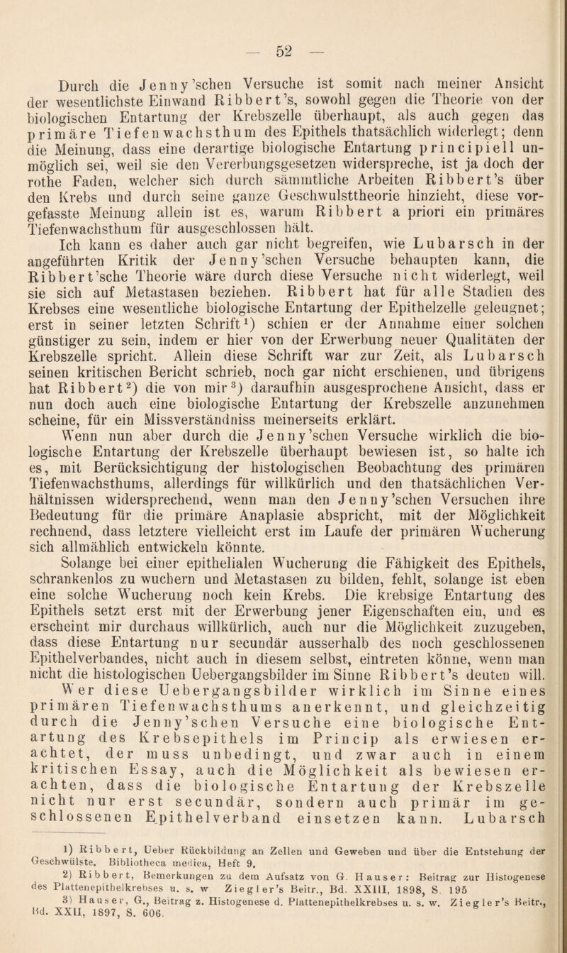 Durch die Jenny’schen Versuche ist somit nach meiner Ansicht der wesentlichste Einwand Bibbert’s, sowohl gegen die Theorie von der biologischen Entartung der Krebszelle überhaupt, als auch gegen das primäre Tiefen wachsthum des Epithels thatsächlich widerlegt; denn die Meinung, dass eine derartige biologische Entartung principiell un¬ möglich sei, weil sie den Vererbungsgesetzen widerspreche, ist ja doch der rothe Faden, welcher sich durch sämmtliche Arbeiten Bibbert’s über den Krebs und durch seine ganze Geschwulsttheorie hinzieht, diese vor¬ gefasste Meinung allein ist es, warum Bibbert a priori ein primäres Tiefenwachsthum für ausgeschlossen hält. Ich kann es daher auch gar nicht begreifen, wie Lubarsch in der angeführten Kritik der Jenny’schen Versuche behaupten kann, die Bibbert’sche Theorie wäre durch diese Versuche nicht widerlegt, weil sie sich auf Metastasen beziehen. Bibbert hat für alle Stadien des Krebses eine wesentliche biologische Entartung der Epithelzelle geleugnet; erst in seiner letzten Schrift^) schien er der Annahme einer solchen günstiger zu sein, indem er hier von der Erwerbung neuer Qualitäten der Krebszelle spricht. Allein diese Schrift war zur Zeit, als Lubarsch seinen kritischen Bericht schrieb, noch gar nicht erschienen, und übrigens hat Bibbert^) die von mir^) daraufhin ausgesprochene Ansicht, dass er nun doch auch eine biologische Entartung der Krebszelle anzunehmen scheine, für ein Missverständniss meinerseits erklärt. Wenn nun aber durch die Jenny’schen Versuche wirklich die bio¬ logische Entartung der Krebszelle überhaupt bewiesen ist, so halte ich es, mit Berücksichtigung der histologischen Beobachtung des primären Tiefenwachsthums, allerdings für willkürlich und den thatsächlichen Ver¬ hältnissen widersprechend, wenn man den Jenny’schen Versuchen ihre Bedeutung für die primäre Anaplasie abspricht, mit der Möglichkeit rechnend, dass letztere vielleicht erst im Laufe der primären Wucherung sich allmählich entwickeln könnte. Solange bei einer epithelialen Wucherung die Fähigkeit des Epithels, schrankenlos zu wuchern und Metastasen zu bilden, fehlt, solange ist eben eine solche Wucherung noch kein Krebs. Die krebsige Entartung des Epithels setzt erst mit der Erwerbung jener Eigenschaften ein, und es erscheint mir durchaus willkürlich, auch nur die Möglichkeit zuzugeben, dass diese Entartung nur secundär ausserhalb des noch geschlossenen Epithelverbandes, nicht auch in diesem selbst, eintreten könne, wenn man nicht die histologischen üebergangsbilder im Sinne Bibbert’s deuten will. Wer diese Üebergangsbilder wirklich im Sinne eines primären Tiefen wachsthums anerkennt, und gleichzeitig durch die Jenny’schen Versuche eine biologische Ent¬ artung des Krebsepithels im Princip als erwiesen er¬ achtet, der muss unbedingt, und zwar auch in einem kritischen Essay, auch die Möglichkeit als bewiesen er¬ achten, dass die biologische Entartung der Krebszelle nicht nur erst secundär, sondern auch primär im ge¬ schlossenen E^pit hei verband einsetzen kann. Lubarsch 1) Ribbert, üeber Rückbildung an Zellen und Geweben und über die Entstehung der Geschwülste. Bibliotheca niedica, Heft 9. 2) Ribbert, Bemerkungen zu dem Aufsatz von G. Hauser: Beitrag zur Ilistogenese des Plattenepithelkrebses u. s. w Ziegler’s Beitr., Bd. XXHI, 1898, S. 195 3) Hauser, G., Beitrag z. Histogenese d. Plattenepithelkrebses u. s. w. Ziegler’s Beitr.. Bd. XXll, 1897, S. 606.