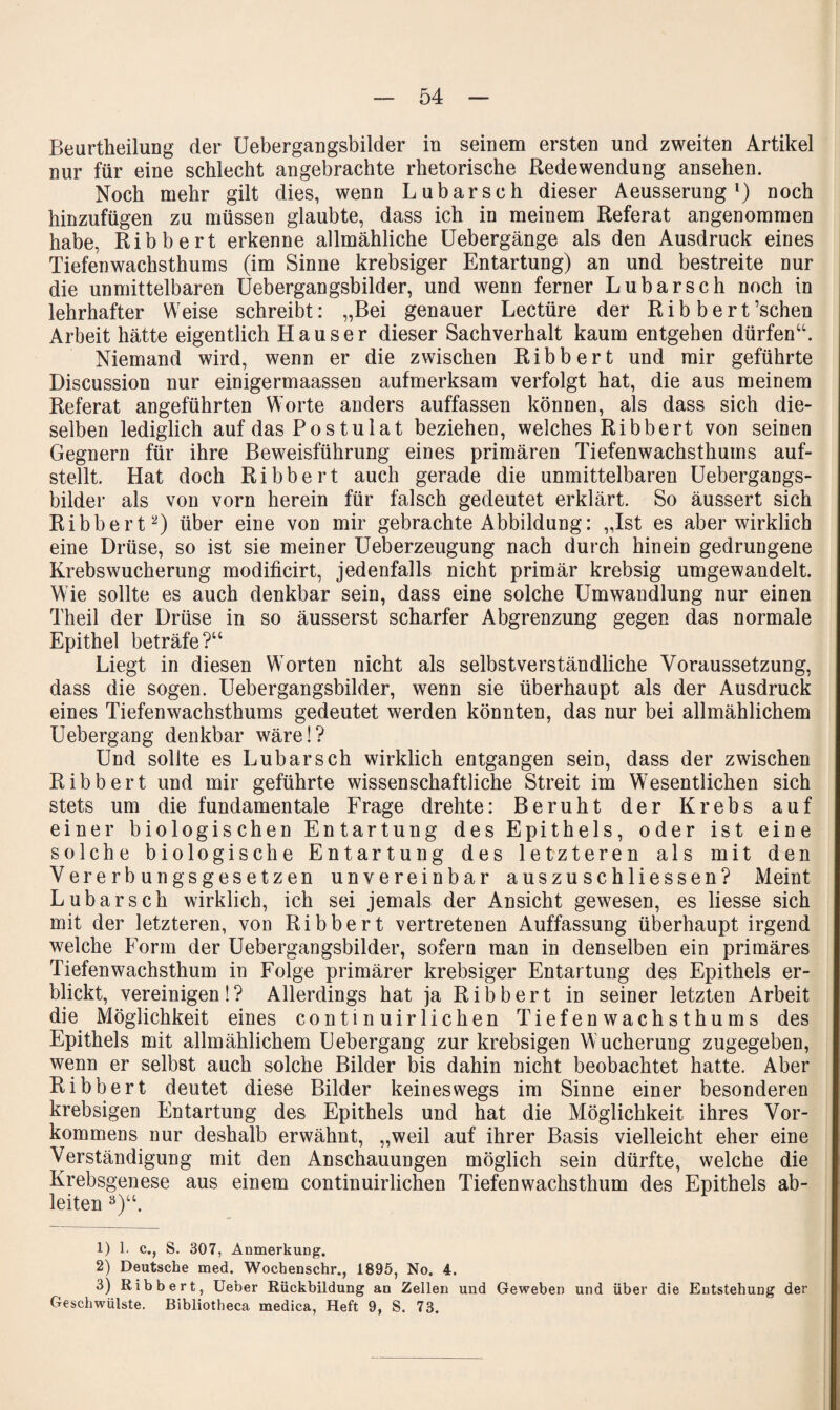 54 Beurtheilung der Uebergangsbilder in seinem ersten und zweiten Artikel nur für eine schlecht angebrachte rhetorische Redewendung ansehen. Noch mehr gilt dies, wenn Lubarsch dieser Aeusserung noch hinzufügen zu müssen glaubte, dass ich in meinem Referat angenommen habe, Ribbert erkenne allmähliche üebergänge als den Ausdruck eines Tiefenwachsthums (im Sinne krebsiger Entartung) an und bestreite nur die unmittelbaren Uebergangsbilder, und wenn ferner Lubarsch noch in lehrhafter Weise schreibt: „Bei genauer Lectüre der Ribbert ’schen Arbeit hätte eigentlich Hauser dieser Sachverhalt kaum entgehen dürfen“. Niemand wird, wenn er die zwischen Ribbert und mir geführte Discussion nur einigermaassen aufmerksam verfolgt hat, die aus meinem Referat angeführten Worte anders auffassen können, als dass sich die¬ selben lediglich auf das Postulat beziehen, welches Ribbert von seinen Gegnern für ihre Beweisführung eines primären Tiefenwachsthums auf¬ stellt. Hat doch Ribbert auch gerade die unmittelbaren üebergangs- bilder als von vorn herein für falsch gedeutet erklärt. So äussert sich Ribbert^) über eine von mir gebrachte Abbildung: „Ist es aber wirklich eine Drüse, so ist sie meiner Ueberzeugung nach durch hinein gedrungene Krebswucherung modificirt, jedenfalls nicht primär krebsig umgewandelt. Wie sollte es auch denkbar sein, dass eine solche Umwandlung nur einen Theil der Drüse in so äusserst scharfer Abgrenzung gegen das normale Epithel beträfe?“ Liegt in diesen Worten nicht als selbstverständliche Voraussetzung, dass die sogen. Uebergangsbilder, wenn sie überhaupt als der Ausdruck eines Tiefenwachsthums gedeutet werden könnten, das nur bei allmählichem Uebergang denkbar wäre!? Und sollte es Lubarsch wirklich entgangen sein, dass der zwischen Ribbert und mir geführte wissenschaftliche Streit im Wesentlichen sich stets um die fundamentale Frage drehte: Beruht der Krebs auf einer biologischen Entartung des Epithels, oder ist eine solche biologische Entartung des letzteren als mit den Vererbungsgesetzen unvereinbar auszuschliessen? Meint Lubarsch wirklich, ich sei jemals der Ansicht gewesen, es liesse sich mit der letzteren, von Ribbert vertretenen Auffassung überhaupt irgend welche Form der Uebergangsbilder, sofern man in denselben ein primäres Tiefenwachsthum in Folge primärer krebsiger Entartung des Epithels er¬ blickt, vereinigen 1 ? Allerdings hat ja R i b b e r t in seiner letzten Arbeit die Möglichkeit eines continuirlichen Tiefenwachsthums des Epithels mit allmählichem Uebergang zur krebsigen Wucherung zugegeben, wenn er selbst auch solche Bilder bis dahin nicht beobachtet hatte. Aber Ribbert deutet diese Bilder keineswegs im Sinne einer besonderen krebsigen Entartung des Epithels und hat die Möglichkeit ihres Vor¬ kommens nur deshalb erwähnt, „weil auf ihrer Basis vielleicht eher eine Verständigung mit den Anschauungen möglich sein dürfte, welche die Krebsgenese aus einem continuirlichen Tiefenwachsthum des Epithels ab¬ leiten ^)“. 1) 1. c., S. 307, Anmerkung. 2) Deutsche med. Wochenschr., 1895, No. 4. 3) Ribbert, Ueber Rückbildung an Zellen und Geweben und über die Entstehung der