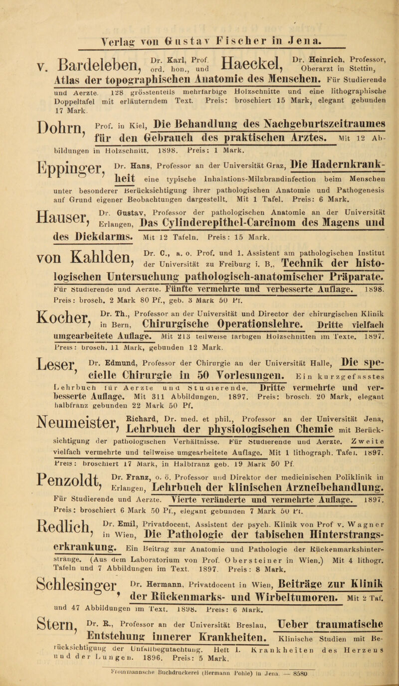 V. Bardeleben, Haeckel, Oberarzt in Stettin, Atlas der topographischen Anatomie des Menschen. Für Studierende und Aerzte. 128 grösstenteils mehrfarbige Holzschnitte und eine lithographische Doppeltafel mit erläuterndem Text. Preis: broschiert 15 Mark, elegant gebunden 17 Mark. Dohrn Ple Behandlung des Nachgeburtszeitraumes ^ für den Grebrauch des praktischen Arztes. Mit 12 Ab¬ bildungen in Holzschnitt. 1898. Preis: 1 Mark. B^”ofessor an der Universität Graz, Pie Hadernltrailk- 11 O 7 eine typische Inhalations-Milzbrandinfection beim Menschen unter besonderer Berücksichtigung ihrer pathologischen Anatomie und Pathogenesis auf Grund eigener Beobachtungen dargestellt. Mit 1 Tafel. Preis: 6 Mark. U Dr. Gustav, Professor der pathologischen Anatomie an der Universität ? Erlangen, Pas Cylinderepithel-Carcinom des Magens und des Pickdarms. Mit 12 Tafeln. Preis: 15 Mark. \Tr\T\ TZ'oVllrloTl Assistent am pathologischen Institut voll lVdjlllU.011^ Universität zu Freiburg i. B., Technik der histo- loglschen Untersnchung pathologisch-anatomischer Präparate. Für Studierende und Aerzte. fünfte vermehrte und verbesserte Auflag^e. 1898. Preis: brosch. 2 Mark 80 Pf., geb. ‘6 Mark 50 Pf. Pi”ofessor an der Universität und Director der chirurgischen Klinik JVUOlloij in Bern, Clilrurglsche Operationslehre. Dritte vielfacli Uing'earbeitete Aufl.ag’e. Mit 2I8 teilweise farbigen Holzschnitten im Texte. 1897, Preis: brosch. 11 Mark, gebunden 12 Mark. LOSGf Professor der Chirurgie an der Universität Halle, Pie Spe^ ^ cielle Chirurgie in 50 Yorlesungen. Ein kurzgefasstes liehrbuch für Aerzte und Studierende. Dritte Vermehrte iiiid ver¬ besserte Auflagfe. Mit 311 Abbildungen. 1897. Preis: brosch. 20 Mark, elegant halbfranz gebunden 22 Mark 50 Pf. Richard, Dr. med. et phil., Professor an der Universität Jena, rNOUiiioiJbioij Lehrhuch der physiologischen Chemie mit Berück¬ sichtigung der pathologischen Verhältnisse. Für Studierende und Aerzte. Zweite vielfach vermehrte und teilweise umgearbeitete Auflage. Mit 1 lithograph. Tafel. 1897. Preis: broschiert 17 Mark, in Halbfranz geb. 19 Mark 50 Pf. PpTI'Zrkl ö. Professor und Direktor der medicinischen Poliklinik in ? Erlangen, Lehrhuch der klinischen Arzneihehandlung. Für Studierende und Aerzte. Vierte veränderte und vermehrte Auflage. i897. Preis: broschiert 6 Mark 50 Pf., elegant gebunden 7 Mark öu Pr. Pj'ivatdocent, Assistent der psych. Klinik von Prof v. Wagner in Wien, Pie Putliologie der tahischen Hinterstrangs- erkrankung« Ein Beitrag zur Anatomie und Pathologie der Rückenmarkshinter¬ stränge. (Aus dem Laboratorium von Prof. Obersteiner in Wien.) Mit 4 lithogr. Tafeln und 7 Abbildungen im Text. 1897. Preis: 8 Mark. Schlesinger Dr. Hermann, Privatdocent in Wien, Beiträge zur Klinik ^ ^ der Hückenmarks- und Wirheltumoren. Mit 2 rat. und 47 Abbildungen im Text. 1898. Preis: 6 Mark. Stern Professor an der Universität Breslau, Ueher traUlliatiSChe Entstehung innerer Krankheiten. Klinische Studien mit Be¬ rücksichtigung der Linfaübegutachtuijg. Heft 1. Krankheiten des Herzens lind der Lungen. 1896. Preis: 5 Mark. •romuiannsche Buchdruckerei (Hermann Fohle) in .lena. — 8580