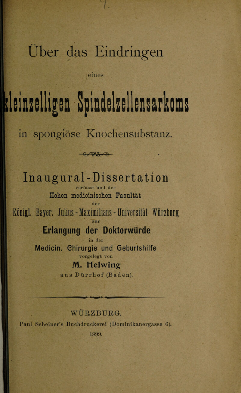 Über das Eindringen eines leinzelli|Gn SpindolzGllensarkoms in spongiöse Knochensubstanz. QSV&Sd In aug ural -Dissertation verfasst und der Hollen mediciniscken Facnltät der König! Bayer. Julius - Maximilians - Universität Würzlmrg zur Erlangung der Doktorwürde in der % Medicin, Chirurgie und Geburtshilfe vorgelegt von M. Helwing aus Dürrliof (Bade n). WÜRZBURG. Paul Scheiner’s Buchdruckerei (Dominikanergasse G). 1899.