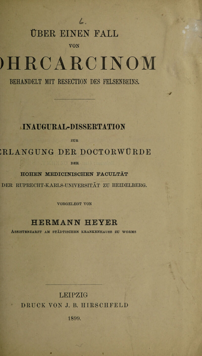 L. ÜBER EINEN FALL VON )HRCARCINOM BEHANDELT MIT RESECTION DES FELSENBEINS. ItfAUGURAL-DISSERTATION ZUR * •* • 1RLANGUNG DER DOCTORWÜRDE DER HOHEN MEDICINISCHEN FACULTÄT DER RUPRECHT-KARLS-UNIVERSITÄT ZU HEIDELBERG. VORGELEGT VON HERMANN HEYER Assistenzarzt am städtischen krankenhause zu worms LEIPZIG DRUCK YON J. B. HIRSCHFELD 1899.