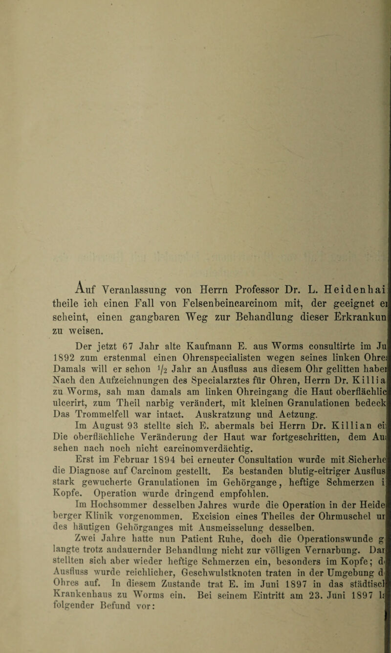 Auf Veranlassung von Herrn Professor Dr. L. Heidenhai 1 tlieile ich einen Fall von Felsenbeincarcinom mit, der geeignet ei scheint, einen gangbaren Weg zur Behandlung dieser Erkrankun zu weisen. Der jetzt 67 Jahr alte Kaufmann E. aus Worms consultirte im Ju 1892 zum erstenmal einen Ohrenspecialisten wegen seines linken Ohrei Damals will er schon ^2 Jahr an Ausfluss aus diesem Ohr gelitten habei Nach den Aufzeichnungen des Specialarztes für Ohren, Herrn Dr. Killia zu Worms, sah man damals am linken Ohreingang die Haut oberflächlic ulcerirt, zum Theil narbig verändert, mit kleinen Granulationen bedeck Das Trommelfell war intact. Auskratzung und Aetzung. Im August 93 stellte sich E. abermals bei Herrn Dr. Killian ei: Die oberflächliche Veränderung der Haut war fortgeschritten, dem Au: sehen nach noch nicht carcinomverdächtig. Erst im Februar 1894 bei erneuter Consultation wurde mit.Sicherhe die Diagnose auf Carcinom gestellt. Es bestanden blutig-eitriger Ausflus stark gewucherte Granulationen im Gehörgange, heftige Schmerzen i Kopfe. Operation wurde dringend empfohlen. Im Hochsommer desselben Jahres wurde die Operation in der Heide berger Klinik vorgenommen. Excision eines Theiles der Ohrmuschel ur des häutigen Gehörganges mit Ausmeisselung desselben. Zwei Jahre hatte nun Patient Ruhe, doch die Operationswunde g langte trotz andauernder Behandlung nicht zur völligen Vernarbung. Dar stellten sich aber wieder heftige Schmerzen ein, besonders im Kopfe; d> Ausfluss wurde reichlicher, Geschwulstknoten traten in der Umgebung d Ohres auf. In diesem Zustande trat E. im Juni 1897 in das städtiscl Krankenhaus zu Worms ein. Bei seinem Eintritt am 23. Juni 1897 h folgender Befund vor: