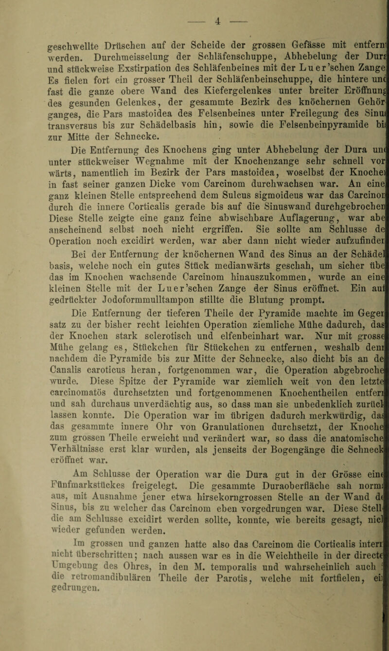 geschwellte Drüschen auf der Scheide der grossen Gefässe mit entferni werden. Durchmeisselung der Schläfenschuppe, Abhebelung der Dun und stückweise Exstirpation des Schläfenbeines mit der Luer’schen Zange Es fielen fort ein grosser Theil der Schläfenbeinschuppe, die hintere unc fast die ganze obere Wand des Kiefergelenkes unter breiter Eröffnung des gesunden Gelenkes, der gesammte Bezirk des knöchernen Gehör ganges, die Pars mastoidea des Felsenbeines unter Freilegung des Sinm transversus bis zur Schädelbasis hin, sowie die Felsenbeinpyramide bii zur Mitte der Schnecke. Die Entfernung des Knochens ging unter Abhebelung der Dura un< unter stückweiser Wegnahme mit der Knochenzange sehr schnell vor wärts, namentlich im Bezirk der Pars mastoidea, woselbst der Knoche) in fast seiner ganzen Dicke vom Carcinom durchwachsen war. An eine ganz kleinen Stelle entsprechend dem Sulcus sigmoideus war das Carcinoc durch die innere Corticalis gerade bis auf die Sinuswand durchgebrochen Diese Stelle zeigte eine ganz feine ab wischbare Auflagerung, war abe anscheinend selbst noch nicht ergriffen. Sie sollte am Schlüsse de Operation noch excidirt werden, wrar aber dann nicht wieder aufzufinder Bei der Entfernung der knöchernen Wand des Sinus an der Schädel basis, welche noch ein gutes Stück medianwärts geschah, um sicher übe das im Knochen wachsende Carcinom hinauszukommen, wurde an eine kleinen Stelle mit der Luer’schen Zange der Sinus eröffnet. Ein aul gedrückter Jodoformmulltampon stillte die Blutung prompt. Die Entfernung der tieferen Theile der Pyramide machte im Geger satz zu der bisher recht leichten Operation ziemliche Mühe dadurch, das der Knochen stark sclerotisch und elfenbeinhart war. Nur mit grosse Mühe gelang es, Stückchen für Stückchen zu entfernen, weshalb dem nachdem die Pyramide bis zur Mitte der Schnecke, also dicht bis an de Canalis caroticus heran, fortgenommen war, die Operation abgebroche wurde. Diese Spitze der Pju-amide war ziemlich weit von den letzte carcinomatös durchsetzten und fortgenommenen Knochentheilen entferi und sah durchaus unverdächtig aus, so dass man sie unbedenklich zuriicl lassen konnte. Die Operation war im übrigen dadurch merkwürdig, das das gesammte innere Ohr von Granulationen durchsetzt, der Knoche zum grossen Theile erweicht und verändert war, so dass die anatomische Verhältnisse erst klar wurden, als jenseits der Bogengänge die Schneck eröffnet war. Am Schlüsse der Operation war die Dura gut in der Grösse eim Fünfmarkstückes freigelegt. Die gesammte Duraoberfläcke sah norm: aus, mit Ausnahme jener etwa hirsekorngrossen Stelle an der Wand d< Sinus, bis zu welcher das Carcinom eben vorgedrungen war. Diese Stell die am Schlüsse excidirt werden sollte, konnte, wie bereits gesagt, nie! wieder gefunden werden. Im grossen und ganzen hatte also das Carcinom die Corticalis inten nicht überschritten; nach aussen war es in die Weiclitheile in der directe Umgebung des Ohres, in den M. temporalis und wahrscheinlich auch : die retromandibulären Theile der Parotis, welche mit fortfielen, eh gedrungen.