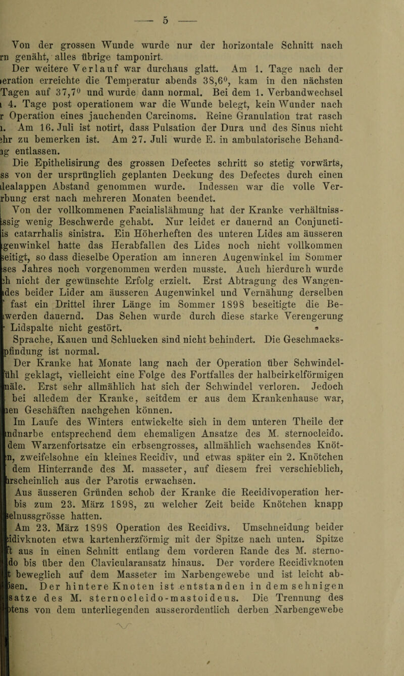 Von der grossen Wunde wurde nur der horizontale Schnitt nach rn genäht, alles übrige tamponirt. Der weitere Verlauf war durchaus glatt. Am 1. Tage nach der ►eration erreichte die Temperatur abends 38,6°, kam in den nächsten Tagen auf 37,7° und wurde dann normal. Bei dem 1. Verbandwechsel i 4. Tage post operationem war die Wunde belegt, kein Wunder nach r Operation eines jauchenden Carcinoms. Reine Granulation trat rasch i. Am 16. Juli ist notirt, dass Pulsation der Dura und des Sinus nicht ihr zu bemerken ist. Am 27. Juli wurde E. in ambulatorische Behand- ag entlassen. Die Epithelisirung des grossen Defectes schritt so stetig vorwärts, ss von der ursprünglich geplanten Deckung des Defectes durch einen dealappen Abstand genommen wurde. Indessen war die volle Ver- rbung erst nach mehreren Monaten beendet. Von der vollkommenen Facialislähmung hat der Kranke verhältniss- issig wenig Beschwerde gehabt. Nur leidet er dauernd an Conjuncti- is catarrhalis sinistra. Ein Höherheften des unteren Lides am äusseren geuwinkel hatte das Herabfallen des Lides noch nicht vollkommen eitigt, so dass dieselbe Operation am inneren Augenwinkel im Sommer ses Jahres noch vorgenommen werden musste. Auch hierdurch wurde h nicht der gewünschte Erfolg erzielt. Erst Abtragung des Wangen- des beider Lider am äusseren Augenwinkel und Vernähung derselben fast ein Drittel ihrer Länge im Sommer 1898 beseitigte die Be- werden dauernd. Das Sehen wurde durch diese starke Verengerung Lidspalte nicht gestört. * Sprache, Kauen und Schlucken sind nicht behindert. Die Geschmacks¬ findung ist normal. Der Kranke hat Monate lang nach der Operation über Schwindel¬ uhl geklagt, vielleicht eine Folge des Fortfalles der halbcirkelförmigen äle. Erst sehr allmählich hat sich der Schwindel verloren. Jedoch bei alledem der Kranke, seitdem er aus dem Krankenhause war, en Geschäften nachgehen können. Im Laufe des Winters entwickelte sich in dem unteren Theile der ndnarbe entsprechend dem ehemaligen Ansätze des M. sternocleido. dem Warzenfortsatze ein erbsengrosses, allmählich wachsendes Knot¬ en, zweifelsohne ein kleines Recidiv, und etwas später ein 2. Knötchen dem Hinterrande des M. masseter, auf diesem frei verschieblich, irscheinlich aus der Parotis erwachsen. Aus äusseren Gründen schob der Kranke die Recidivoperation her- bis zum 23. März 1898, zu welcher Zeit beide Knötchen knapp äelnussgrösse hatten. Am 23. März 1898 Operation des Recidivs. Umschneidung beider Jidivknoten etwa kartenherzförmig mit der Spitze nach unten. Spitze ft aus in einen Schnitt entlang dem vorderen Rande des M. sterno- [do bis über den Clavicularansatz hinaus. Der vordere Recidivknoten beweglich auf dem Masseter im Narbengewebe und ist leicht ab- isen. Der hintere Knoten ist entstanden in dem sehnigen Isatze des M. sternocleido-mastoideus. Die Trennung des )tens von dem unterliegenden ausserordentlich derben Narbengewebe \y~