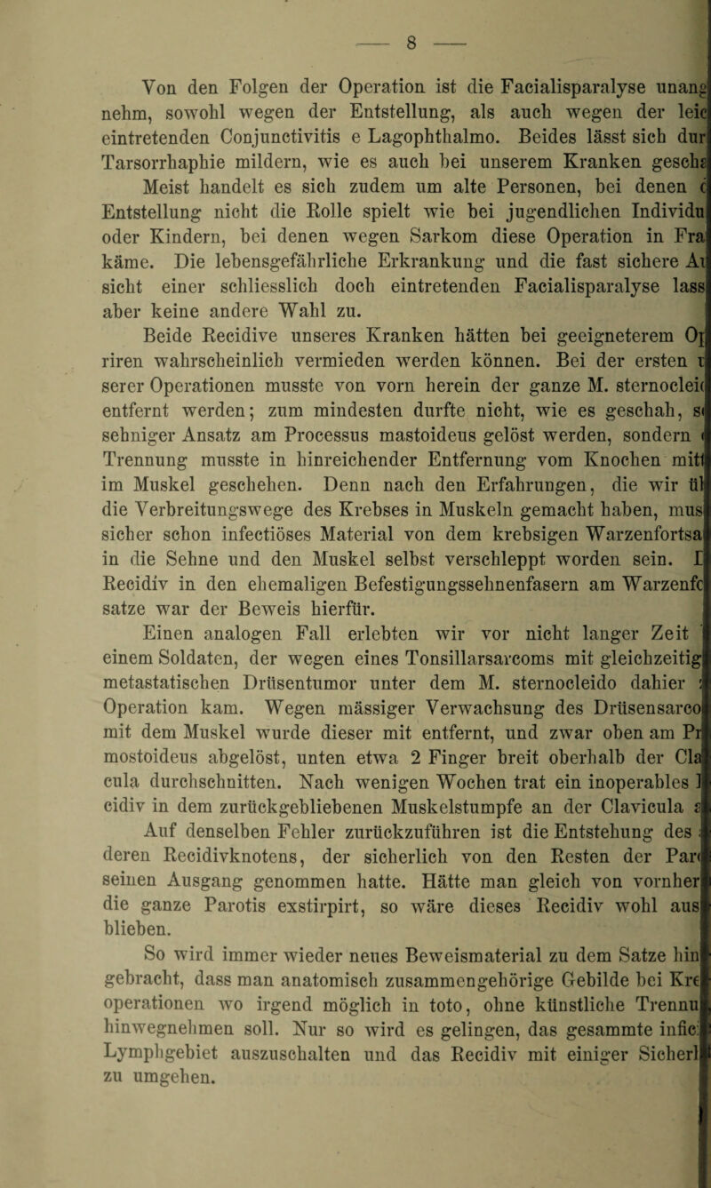 Von den Folgen der Operation ist die Facialisparalyse unand nehm, sowohl wegen der Entstellung, als auch wegen der leicl eintretenden Conjunctivitis e Lagophthalmo. Beides lässt sich durl Tarsorrliaphie mildern, wie es auch hei unserem Kranken geschs Meist handelt es sich zudem um alte Personen, bei denen c Entstellung nicht die Bolle spielt wie bei jugendlichen Individu oder Kindern, bei denen wegen Sarkom diese Operation in Fral käme. Die lebensgefährliche Erkrankung und die fast sichere All sicht einer schliesslich doch eintretenden Facialisparalyse lass! aber keine andere Wahl zu. Beide Becidive unseres Kranken hätten bei geeigneterem Ojl riren wahrscheinlich vermieden werden können. Bei der ersten ij serer Operationen musste von vorn herein der ganze M. sternocleid entfernt werden; zum mindesten durfte nicht, wie es geschah, s< sehniger Ansatz am Processus mastoideus gelöst werden, sondern < Trennung musste in hinreichender Entfernung vom Knochen mitli im Muskel geschehen. Denn nach den Erfahrungen, die wir til die Verbreitungswege des Krebses in Muskeln gemacht haben, mus sicher schon infectiöses Material von dem krebsigen Warzenfortsai in die Sehne und den Muskel selbst verschleppt worden sein. I Becidiv in den ehemaligen Befestigungssehnenfasern am Warzenfc* satze war der Beweis hierfür. Einen analogen Fall erlebten wir vor nicht langer Zeit einem Soldaten, der wegen eines Tonsillarsarcoms mit gleichzeitig! metastatischen Drüsentumor unter dem M. sternocleido dahier 1 Operation kam. Wegen mässiger Verwachsung des Drüsensarcoji mit dem Muskel wurde dieser mit entfernt, und zwar oben am Pr |i mostoideus abgelöst, unten etwa 2 Finger breit oberhalb der Cid cula durchschnitten. Nach wenigen Wochen trat ein inoperables 1II cidiv in dem zurückgebliebenen Muskelstumpfe an der Clavicula dl Auf denselben Fehler zurückzuführen ist die Entstehung des . I deren Becidivknotens, der sicherlich von den Besten der Par<II seinen Ausgang genommen hatte. Hätte man gleich von vornhern die ganze Parotis exstirpirt, so wäre dieses Becidiv wohl aus! blieben. So wird immer wieder neues Beweismaterial zu dem Satze hinl gebracht, dass man anatomisch zusammengehörige Gebilde bei Krel Operationen wo irgend möglich in toto, ohne künstliche Trennul hinwegnehmen soll. Nur so wird es gelingen, das gesammte inficil Lympligebiet auszuschalten und das Becidiv mit einiger Sicherlp zu umgehen.