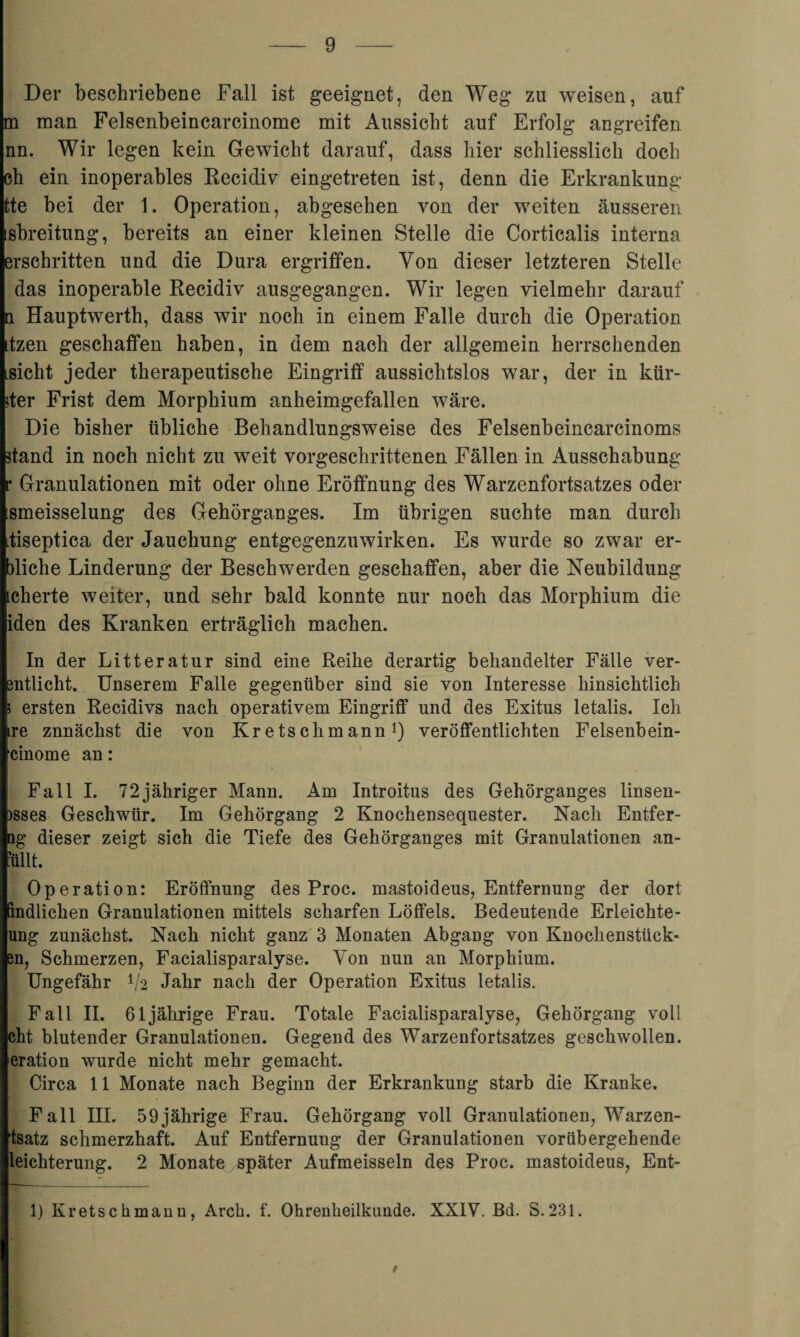 Der beschriebene Fall ist geeignet, den Weg zu weisen, auf m man Felsenbeincarcinome mit Aussicht auf Erfolg angreifen nn. Wir legen kein Gewicht darauf, dass hier schliesslich doch eh ein inoperables Recidiv eingetreten ist, denn die Erkrankung tte bei der 1. Operation, abgesehen von der weiten äusseren isbreitung, bereits an einer kleinen Stelle die Corticalis interna erschritten und die Dura ergriffen. Von dieser letzteren Stelle das inoperable Recidiv ausgegangen. Wir legen vielmehr darauf n Hauptwerth, dass wir noch in einem Falle durch die Operation itzen geschaffen haben, in dem nach der allgemein herrschenden Lsicht jeder therapeutische Eingriff aussichtslos war, der in kür¬ zer Frist dem Morphium anheimgefallen wäre. Die bisher übliche Behandlungsweise des Felsenbeincarcinoms stand in noch nicht zu weit vorgeschrittenen Fällen in Ausschabung r Granulationen mit oder ohne Eröffnung des Warzenfortsatzes oder ismeisselung des Gehörganges. Im übrigen suchte man durch iiseptica der Jauchung entgegenzuwirken. Es wurde so zwar er¬ siehe Linderung der Beschwerden geschaffen, aber die Neubildung icherte weiter, und sehr bald konnte nur noch das Morphium die iden des Kranken erträglich machen. In der Litteratnr sind eine Reihe derartig behandelter Fälle ver- entlicht. Unserem Falle gegenüber sind sie von Interesse hinsichtlich 5 ersten Recidivs nach operativem Eingriff und des Exitus letalis. Ich ire znnächst die von Kretsclimann1) veröffentlichten Felsenbein- cinome an: Fall I. 72jähriger Mann. Am Introitus des Gehörganges linsen- )sses Geschwür. Im Gehörgang 2 Knochensequester. Nach Entfer- Qg dieser zeigt sich die Tiefe des Gehörganges mit Granulationen an- ullt. Operation: Eröffnung des Proc. mastoideus, Entfernung der dort Bndlichen Granulationen mittels scharfen Löffels. Bedeutende Erleichte- ung zunächst. Nach nicht ganz 3 Monaten Abgang von Knochenstück¬ en, Schmerzen, Facialisparalyse. Yon nun an Morphium. Ungefähr 1/2 Jahr nach der Operation Exitus letalis. Fall II. 61jährige Frau. Totale Facialisparalyse, Gehörgang voll cht blutender Granulationen. Gegend des Warzenfortsatzes geschwollen, eration wurde nicht mehr gemacht. Circa 11 Monate nach Beginn der Erkrankung starb die Kranke. Fall III. 59jährige Frau. Gehörgang voll Granulationen, Warzen- tsatz schmerzhaft. Auf Entfernung der Granulationen vorübergehende leichterung. 2 Monate später Aufmeisseln des Proc. mastoideus, Ent- 1) Kretschmann, Arch. f. Ohrenheilkunde. XXIV. Bd. S.231.