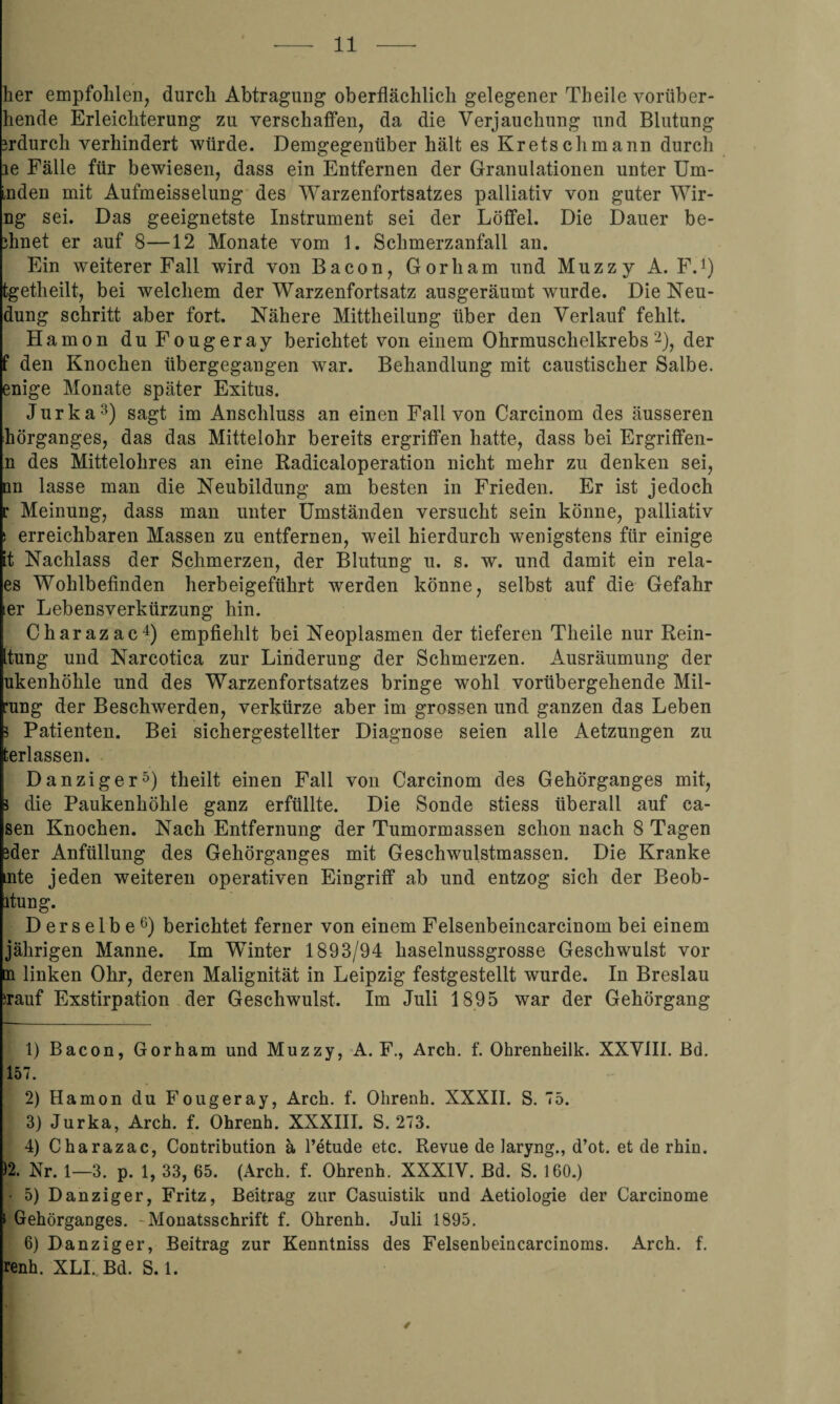 her empfohlen, durch Abtragung oberflächlich gelegener Theile vorüber- hende Erleichterung zu verschaffen, da die Verjauchung und Blutung 3rdurch verhindert würde. Demgegenüber hält es Kretschmann durch le Fälle für bewiesen, dass ein Entfernen der Granulationen unter Um- inden mit Aufmeisselung des Warzenfortsatzes palliativ von guter Wir- ng sei. Das geeignetste Instrument sei der Löffel. Die Dauer be- ihnet er auf 8—12 Monate vom 1. Schmerzanfall an. Ein weiterer Fall wird von Bacon, Gorham und Muzzy A. F.1) tgetheilt, bei welchem der Warzenfortsatz ausgeräumt wurde. Die Neu¬ dung schritt aber fort. Nähere Mittheilung über den Verlauf fehlt. Hamon duFougeray berichtet von einem Ohrmuschelkrebs2), der f den Knochen übergegangen war. Behandlung mit caustiseher Salbe, enige Monate später Exitus. Jurka3) sagt im Anschluss an einen Fall von Carcinom des äusseren hörganges, das das Mittelohr bereits ergriffen hatte, dass bei Ergriffen- n des Mittelohres an eine Radicaloperation nicht mehr zu denken sei, du lasse man die Neubildung am besten in Frieden. Er ist jedoch r Meinung, dass man unter Umständen versucht sein könne, palliativ s erreichbaren Massen zu entfernen, weil hierdurch wenigstens für einige t Nachlass der Schmerzen, der Blutung u. s. w. und damit ein rela- es Wohlbefinden herbeigeführt werden könne, selbst auf die Gefahr er Lebensverkürzung hin. Charazac4) empfiehlt bei Neoplasmen der tieferen Theile nur Rein- tung und Narcotica zur Linderung der Schmerzen. Ausräumung der ukenhöhle und des Warzenfortsatzes bringe wohl vorübergehende Mil- •ung der Beschwerden, verkürze aber im grossen und ganzen das Leben 5 Patienten. Bei sichergestellter Diagnose seien alle Aetzungen zu fcerlassen. Danziger5) theilt einen Fall von Carcinom des Gehörganges mit, i die Paukenhöhle ganz erfüllte. Die Sonde stiess überall auf ca- sen Knochen. Nach Entfernung der Tumormassen schon nach 8 Tagen ider Anfüllung des Gehörganges mit Geschwulstmassen. Die Kranke :nte jeden weiteren operativen Eingriff ab und entzog sich der Beob- ltung. Derselbe6) berichtet ferner von einem Felsenbeincarcinom bei einem jährigen Manne. Im Winter 1893/94 haselnussgrosse Geschwulst vor n linken Ohr, deren Malignität in Leipzig festgestellt wurde. In Breslau nauf Exstirpation der Geschwulst. Im Juli 1895 war der Gehörgang 1) Bacon, Gorham und Muzzy, A. F., Arch. f. Ohrenheilk. XXVIII. Bd. 157. 2) Hamon du Fougeray, Arch. f. Ohrenh. XXXII. S. 75. 3) Jurka, Arch. f. Ohrenh. XXXIII. S. 273. 4) Charazac, Contribution ä Petude etc. Revue de Jaryng., d’ot. et de rhin. )2. Nr. 1—3. p. 1, 33, 65. (Arch. f. Ohrenh. XXXIV. Bd. S. 160.) • 5) Danziger, Fritz, Beitrag zur Casuistik und Aetiologie der Carcinome i Gehörganges. - Monatsschrift f. Ohrenh. Juli 1895. 6) Danziger, Beitrag zur Kenntniss des Felsenbeincarcinoms. Arch. f. renh. XLI. Bd. S. 1.