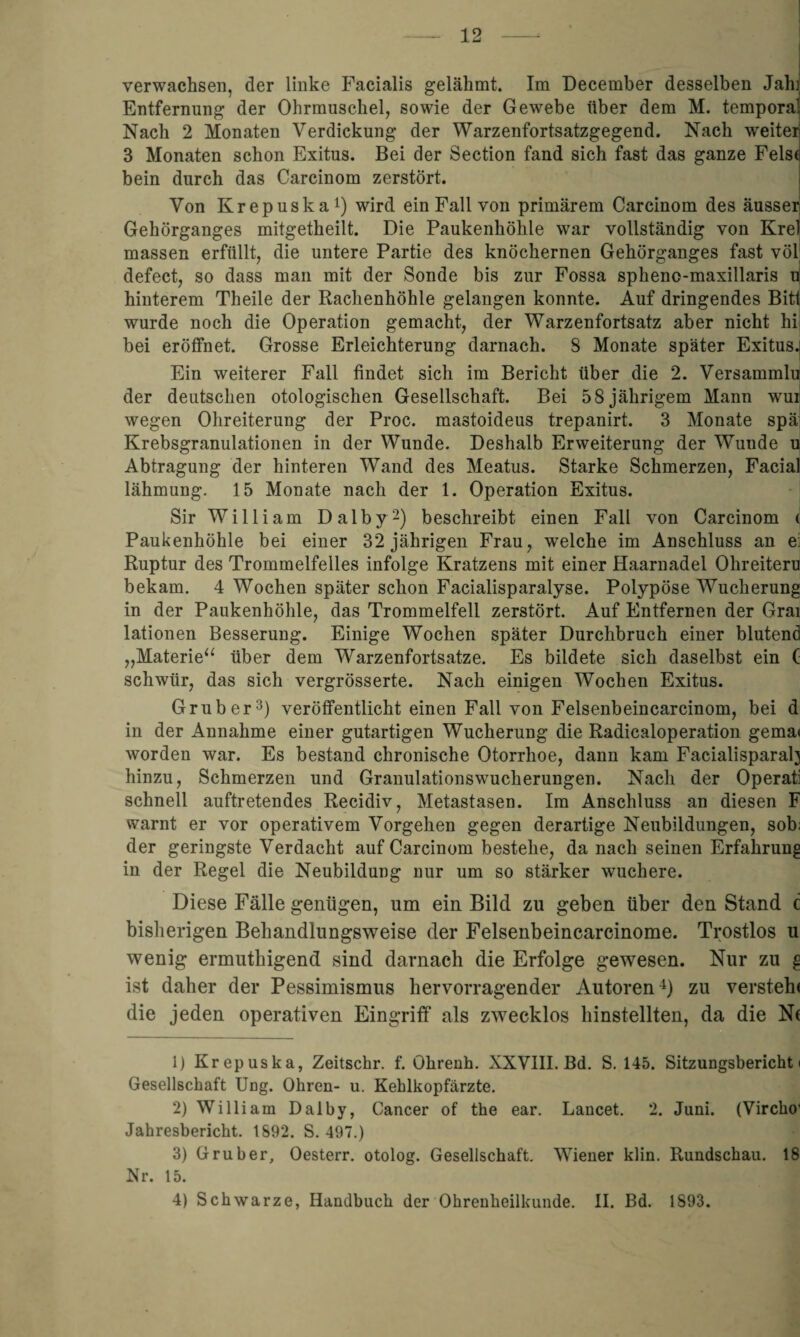 verwachsen, der linke Facialis gelähmt. Im December desselben Jah] Entfernung der Ohrmuschel, sowie der Gewebe über dem M. temporal Nach 2 Monaten Verdickung der Warzenfortsatzgegend. Nach weiter 3 Monaten schon Exitus. Bei der Section fand sich fast das ganze Fels* bein durch das Carcinom zerstört. Von Krepuska1) wird ein Fall von primärem Carcinom des äusser Gehörganges mitgetheilt. Die Paukenhöhle war vollständig von Krel massen erfüllt, die untere Partie des knöchernen Gehörganges fast völ defect, so dass man mit der Sonde bis zur Fossa spheno-maxillaris u! hinterem Theile der Rachenhöhle gelangen konnte. Auf dringendes Bit! wurde noch die Operation gemacht, der Warzenfortsatz aber nicht hi bei eröffnet. Grosse Erleichterung darnach. 8 Monate später Exitus. Ein weiterer Fall findet sich im Bericht über die 2. Versammlu der deutschen otologischen Gesellschaft. Bei 5 8 jährigem Mann wui wegen Ohreiterung der Proc. mastoideus trepanirt. 3 Monate spä Krebsgranulationen in der Wunde. Deshalb Erweiterung der Wunde u Abtragung der hinteren Wand des Meatus. Starke Schmerzen, Facial lähmung. 15 Monate nach der 1. Operation Exitus. Sir William Dalby2) beschreibt einen Fall von Carcinom < Paukenhöhle bei einer 32 jährigen Frau, welche im Anschluss an e: Ruptur des Trommelfelles infolge Kratzens mit einer Haarnadel Ohreiteru bekam. 4 Wochen später schon Facialisparalyse. Polypöse Wucherung in der Paukenhöhle, das Trommelfell zerstört. Auf Entfernen der Grai lationen Besserung. Einige Wochen später Durchbruch einer blutend „Materie“ über dem Warzenfortsatze. Es bildete sich daselbst ein ( schwiir, das sich vergrösserte. Nach einigen Wochen Exitus. Grub er3) veröffentlicht einen Fall von Felsenbeincarcinom, bei d in der Annahme einer gutartigen Wucherung die Radicaloperation gema» worden war. Es bestand chronische Otorrhoe, dann kam Facialisparah hinzu, Schmerzen und Granulationswucherungen. Nach der Operatl schnell auftretendes Recidiv, Metastasen. Im Anschluss an diesen F warnt er vor operativem Vorgehen gegen derartige Neubildungen, sob. der geringste Verdacht auf Carcinom bestehe, da nach seinen Erfahrung in der Regel die Neubildung nur um so stärker wuchere. Diese Fälle genügen, um ein Bild zu geben über den Stand c bisherigen Behandlungsweise der Felsenbeincarcinome. Trostlos u wenig ermuthigend sind darnach die Erfolge gewesen. Nur zu g ist daher der Pessimismus hervorragender Autoren4) zu versteh* die jeden operativen Eingriff als zwecklos hinstellten, da die N( 1) Krepuska, Zeitschr. f. Ohrenh. XXVIII. Bd. S. 145. Sitzungsbericht! Gesellschaft Ung. Ohren- u. Kehlkopfärzte. 2) William Dalby, Cancer of the ear. Lancet. 2. Juni. (Vircho’ Jahresbericht. 1892. S. 497.) 3) Grub er, Oesterr. otolog. Gesellschaft. Wiener klin. Rundschau. 18 Nr. 15. 4) Schwarze, Handbuch der Ohrenheilkunde. II. Bd. 1893.