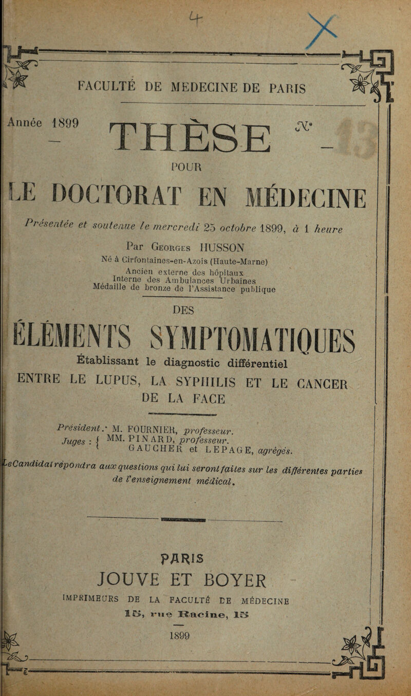 N. FACULTE DE MEDECINE DE PAÜIS Année 1899 THÈSE POUR LE DOCTORAT EN MÉDECINE Présentée et soutenue le mercredi 25 octobre 1899, à 1 heure Par Georges HÜSSON Né à Cirfontaines-en-A.zois (Haute-Marne) Ancien externe des hôpitaux HT'J Ip^^rne des Ambulances Urbaines Médaillé de bronze de l’Assistance publique DES ÉLÉMENTS SYMPTOMATIOOES Établissant le diagnostic différentiel ENTRE LE LUPUS, LA SYPHILIS ET LE CANCER DE LA FACE Président.' M. FOURNIER, professeur. Juges : } PINARD, professeur. gaucher et LEPAGE, agrèges, ■eCandiaal répondra aaœ questions quilui seront faites sur les différentes parties de l'enseignement médical. PARIS JOUVE ET BOYER imprimeurs de LA FACULTÉ DE MÉDECINE 1£>, 1*11 e K.acine, 1899