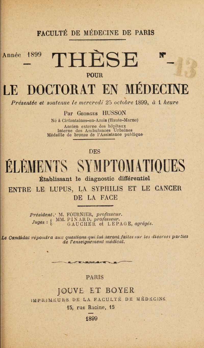 Année 1899 *** POUR LE DOCTORAT EN MÉDECINE % Présentée et soutenue le mercredi 25 octobre 1899, à 1 heure Par Georges HUSSON Né à Cirfontaines-en-A.zois (Haute-Marne) Ancien externe des hôpitaux Interne des Ambulances Urbaines Médaille de bronze de l’Assistance publique DES ÉLÉMENTS SYMPTOMATIOLES Établissant le diagnostic différentiel ENTRE LE LUPUS, LÀ SYPHILIS ET LE CANCER DE LA FACE Président,' M. FOURNIER, professeur. Juges ' I ^ ^ ^ professem\ GAUCHER et LEPAGE, « Le Candidat répondra aux questions^qui Lui seront faites sur les diverses parties de Venseignement médical. PARIS JOUVE ET BOYER imprimeurs de la faculté de médecine 15, rue Racine, 15 / 1899