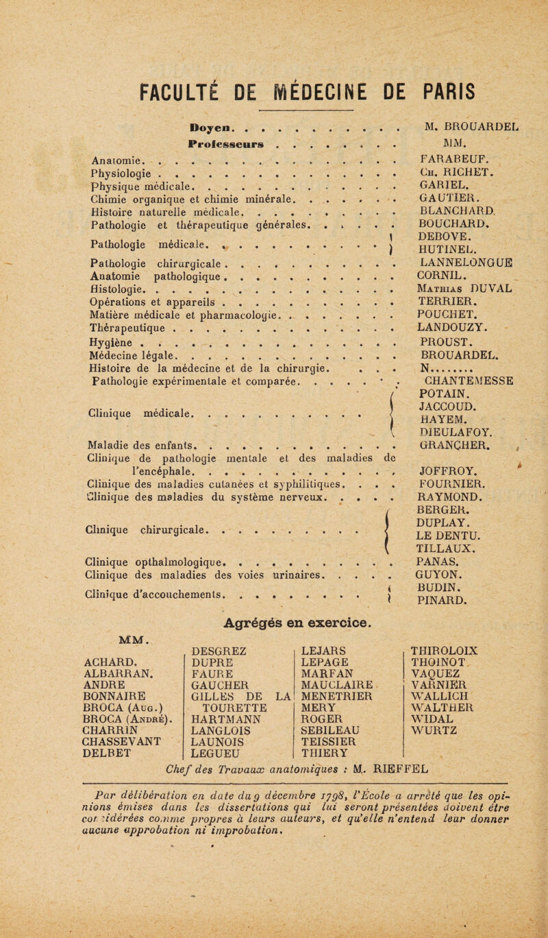 Doyen. M. BROÜARDEI Professeurs. ]\1M. Anatomie... . FARABEÜF. Physiologie .. Bh. RICHET. physique médicale. .. GARIEL. Chimie organique et chimie minérale. GAUTIER. Histoire naturelle médicale. ......... BLANCHARD, Pathologie et thérapeutique générales. ..... BOUCHARD, r> .U 1 • 1 ’ DEBOVE. Pathologie medicale. ..j HUTINEL Pathologie chirurgicale. LANNELONGUE Anatomie pathologique.. CORNIL, Histologie. Mathias DUVAL Opérations et appareils. TERRIER. Matière médicale et pharmacologie. POUCKET. Thérapeutique. LANDOUZY. Hygiène. PROUST. Médecine légale. BPiOUARDEL. Histoire de la médecine et de la chirurgie. . . . N. Palholoqie expérimentale et comparée.* • CHANTEiMESSE / POTAIN. , JACCOUD. Clinique medicale. ( HAYEM ( DIEULAFOY. Maladie des enfants. . .. GRANCHER. Clinique de pathologie mentale et des maladies de Fencéphale. JOFFROY. Clinique des maladies cutanées et syphilitiques. . . , FOUPtNIER. Clinique des maladies du système nerveux. .... RAYMOND. i BERGER. DÜPLAY. LE DENXU TILLAUX. Clinique opthalmologique. PANAS. Clinique des maladies des voies urinaires. GUYON. Clinique d’accouchements. | Agrégés en exercice. MM. ACHARD. DESGREZ DUPRE LEJARS LEPAGE ALBARRAN. FAURE MARFAN ANDRE GAUCHER MAUCLAIRE BONNAIRE GILLES DE LA MENETRIER BROC A (Aug.) BROC A (André). TOURETTE MERY HARTMANN ROGER CHARRIN LANGLOIS SEBILEAU CHASSEVANT LAUNOIS TEISSIER DELBET LEGUEU THIERY THIROLOIX THOINOT VAQUEZ VARNIER WALLICH WALTHER WIDAL WURTZ Chef des Travaux anatomiques : M.. RIEFFEL Par délibération en date du g décembre ijgS, l'Ecole a arrêté que tes opi¬ nions émises dans les dissertations qui lui seront présentées doivent être cor 'Adérées comme propres à leurs auteurs^ et qu'elle n'entend leur donner aucune approbation ni improbation.