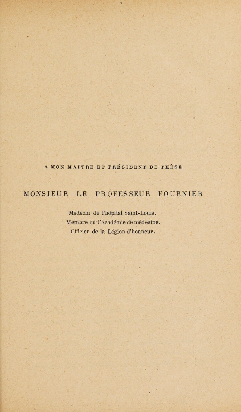 V A MON MAITRE ET PRÉSIDENT DE THESE MONSIEUR LE PROFESSEUR FOURNIER Médecin de l’hôpital Saint-Louis. Membre de l’Académie de médecine. Officier de la Légion d’honneur.
