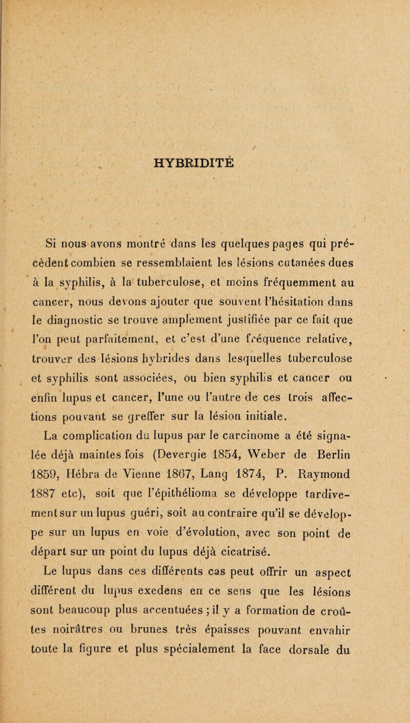 HYBRIDITÉ Si nous avons montré dans les quelques pages qui pré¬ cèdent combien se ressemblaient les lésions cutanées dues à la syphilis, à la tuberculose, et moins fréquemment au cancer, nous devons ajouter que souvent l’hésitation dans le diagnostic se trouve amplement juslifiée par ce fait que l’on peut parfaitement, et c’est d’une fréquence relative, trouver des lésions hybrides dans lesquelles tuberculose et syphilis sont associées, ou bien syphilis et cancer ou enfin lupus et cancer. Tune ou l’autre de ces trois affec¬ tions pouvant se greffer sur la lésion initiale. La complication du lupus par le carcinome a été signa¬ lée déjà maintes fois (Devergie 1854, Weber de Berlin 1859, Hébra de Vienne 1867, Lang 1874, P. Raymond 1887 etc), soit que l’épithélioma se développe tardive¬ ment sur un lupus guéri, soit au contraire qu’il se dévelop¬ pe sur un lupus en voie d’évolution, avec son point de départ sur un point du lupus déjà cicatrisé. Le lupus dans ces différents cas peut offrir un aspect différent du lupus exedens en ce sens que les lésions sont beaucoup plus accentuées ; il y a formation de croû¬ tes noirâtres ou brunes très épaisses pouvant envahir toute la figure et plus spécialement la face dorsale du