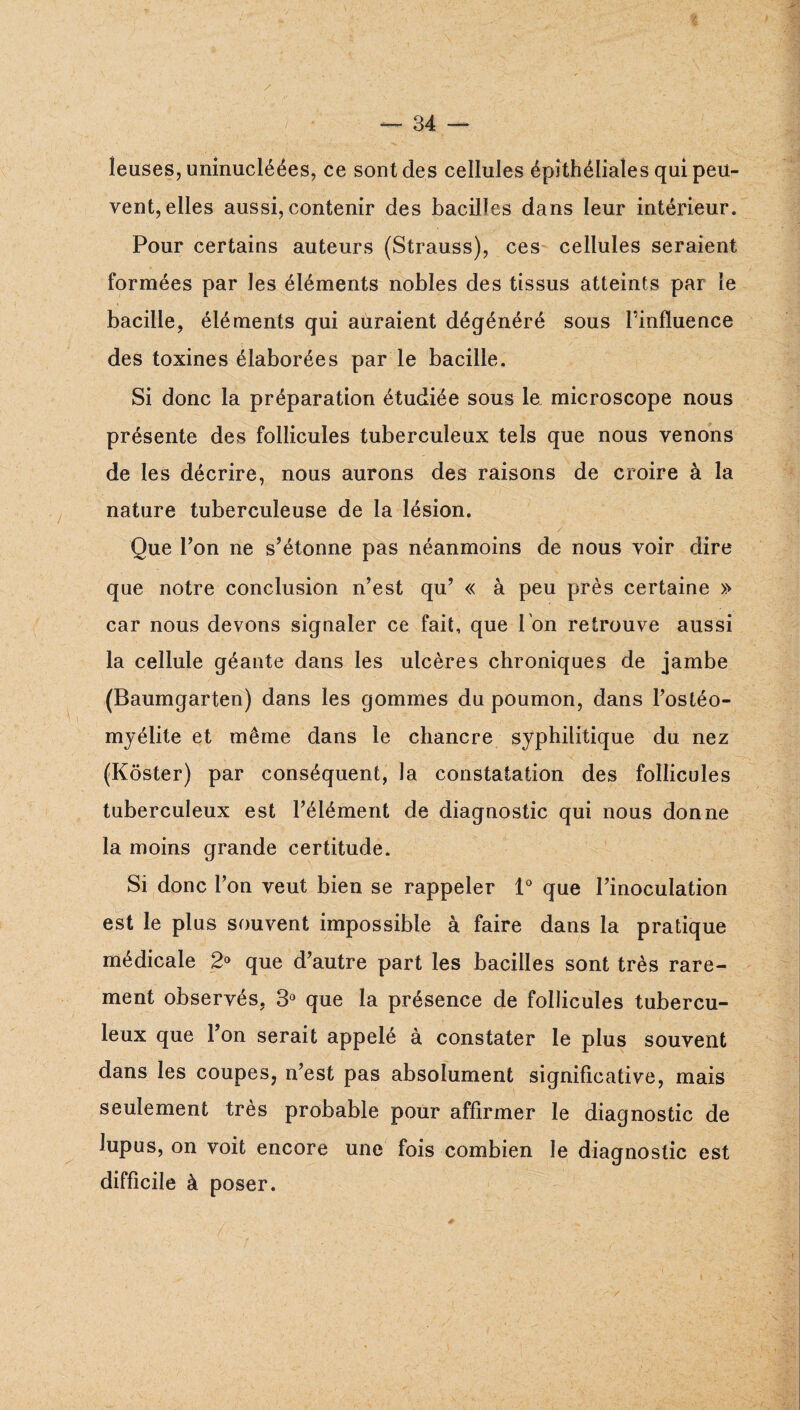 îeuses, uninucléées, ce sont des cellules épithéliales qui peu¬ vent, elles aussi, contenir des bacilles dans leur intérieur. Pour certains auteurs (Strauss), ces cellules seraient formées par les éléments nobles des tissus atteints par le bacille, éléments qui auraient dégénéré sous l’influence des toxines élaborées par le bacille. Si donc la préparation étudiée sous le microscope nous présente des follicules tuberculeux tels que nous venons de les décrire, nous aurons des raisons de croire à la nature tuberculeuse de la lésion. Que l’on ne s’étonne pas néanmoins de nous voir dire que notre conclusion n’est qu’ « à peu près certaine » car nous devons signaler ce fait, que Ton retrouve aussi la cellule géante dans les ulcères chroniques de jambe (Baumgarten) dans les gommes du poumon, dans l’ostéo¬ myélite et même dans le chancre syphilitique du nez (Kôster) par conséquent, la constatation des follicules tuberculeux est l’élément de diagnostic qui nous donne la moins grande certitude. Si donc l’on veut bien se rappeler P que l’inoculation est le plus souvent impossible à faire dans la pratique médicale 2® que d’autre part les bacilles sont très rare¬ ment observés, 3® que la présence de follicules tubercu¬ leux que l’on serait appelé à constater le plus souvent dans les coupes, n’est pas absolument significative, mais seulement très probable pour affirmer le diagnostic de lupus, on voit encore une fois combien le diagnostic est difficile à poser.