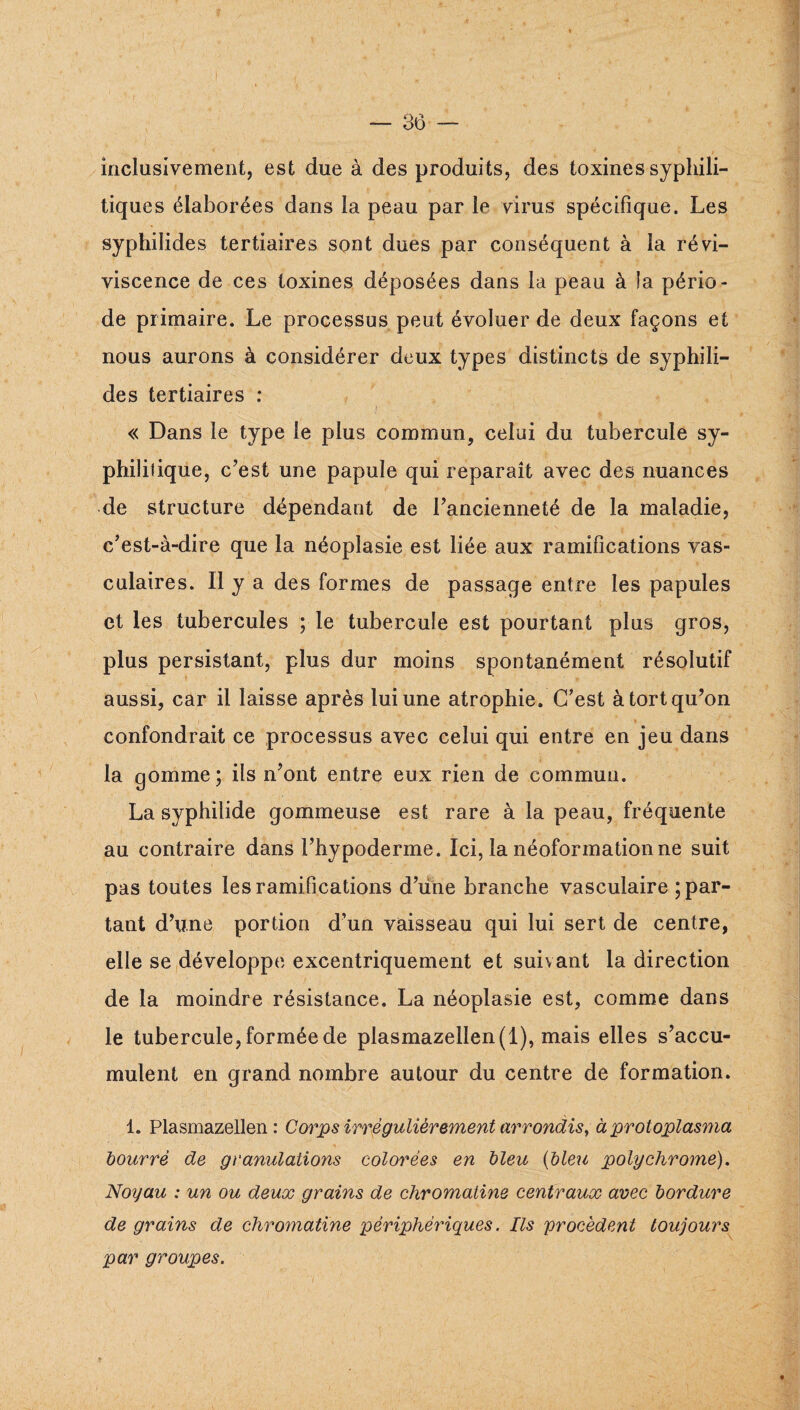 inclusivement, est due à des produits, des toxines syphili¬ tiques élaborées dans la peau par le virus spécifique. Les syphilides tertiaires sont dues par conséquent à la révi¬ viscence de ces toxines déposées dans la peau à la pério¬ de primaire. Le processus peut évoluer de deux façons et nous aurons à considérer deux types distincts de syphili¬ des tertiaires ; > « Dans le type le plus commun, celui du tubercule sy¬ philitique, c’est une papule qui reparaît avec des nuances de structure dépendant de l’ancienneté de la maladie, c’est-à-dire que la néoplasie est liée aux ramifications vas¬ culaires. Il y a des formes de passage entre les papules et les tubercules ; le tubercule est pourtant plus gros, plus persistant, plus dur moins spontanément résolutif » aussi, car il laisse après lui une atrophie. C’est à tort qu’on confondrait ce processus avec celui qui entre en jeu dans la gomme ; ils n’ont entre eux rien de commun. La syphilide gommeuse est rare à la peau, fréquente au contraire dans l’hypoderme. Ici, la néoformation ne suit pas toutes les ramifications d’une branche vasculaire ; par¬ tant d’une portion d’un vaisseau qui lui sert de centre, elle se (développe excentriquement et suivant la direction de la moindre résistance. La néoplasie est, comme dans le tubercule, formée de plasmazellen(l), mais elles s’accu¬ mulent en grand nombre autour du centre de formation. 1. Plasmazellen : Corps irrégulièrement arrondis^ à protoplasma bourré de granulations colorées en bleu {bleu polychrome). Noyau : un ou deux grains de chromatine centraux avec bordure de grains de chromatine périphériques. Ils procèdent toujours par groupes. 1
