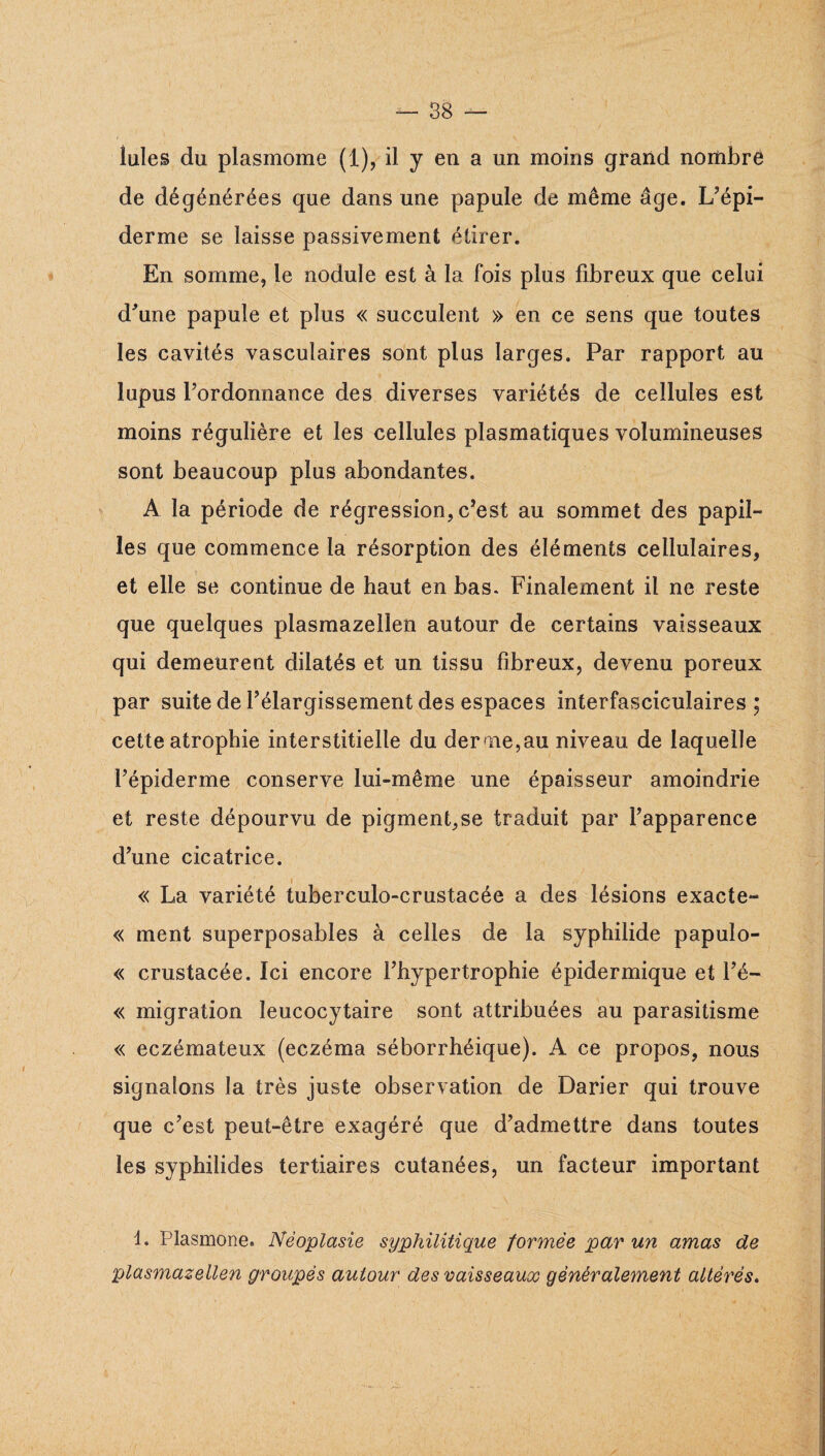 Iules du plasmome (1), il y en a un moins grand nombre de dégénérées que dans une papule de même âge. L’épi¬ derme se laisse passivement étirer. En somme, le nodule est à la fois plus fibreux que celui d’une papule et plus « succulent » en ce sens que toutes les cavités vasculaires sont plus larges. Par rapport au lupus l’ordonnance des diverses variétés de cellules est moins régulière et les cellules plasmatiques volumineuses sont beaucoup plus abondantes. A la période de régression, c’est au sommet des papil¬ les que commence la résorption des éléments cellulaires, et elle se continue de haut en bas. Finalement il ne reste que quelques plasmazeiien autour de certains vaisseaux qui demeurent dilatés et un tissu fibreux, devenu poreux par suite de l’élargissement des espaces interfasciculaires ; cette atrophie interstitielle du derme,au niveau de laquelle l’épiderme conserve lui-même une épaisseur amoindrie et reste dépourvu de pigment,se traduit par l’apparence d’une cicatrice. « La variété tuberculo-crustacée a des lésions exacte- « ment superposables à celles de la syphilide papulo- « crustacée. Ici encore l’hypertrophie épidermique et i’é- « migration leucocytaire sont attribuées au parasitisme « eczémateux (eczéma séborrhéique). A ce propos, nous signalons la très juste observation de Darier qui trouve que c’est peut-être exagéré que d’admettre dans toutes les syphilides tertiaires cutanées, un facteur important 1. Plasmone. Néoplasie syphilitique formée par un amas de plasmazeiien groupés autour des vaisseaux généralement altérés»