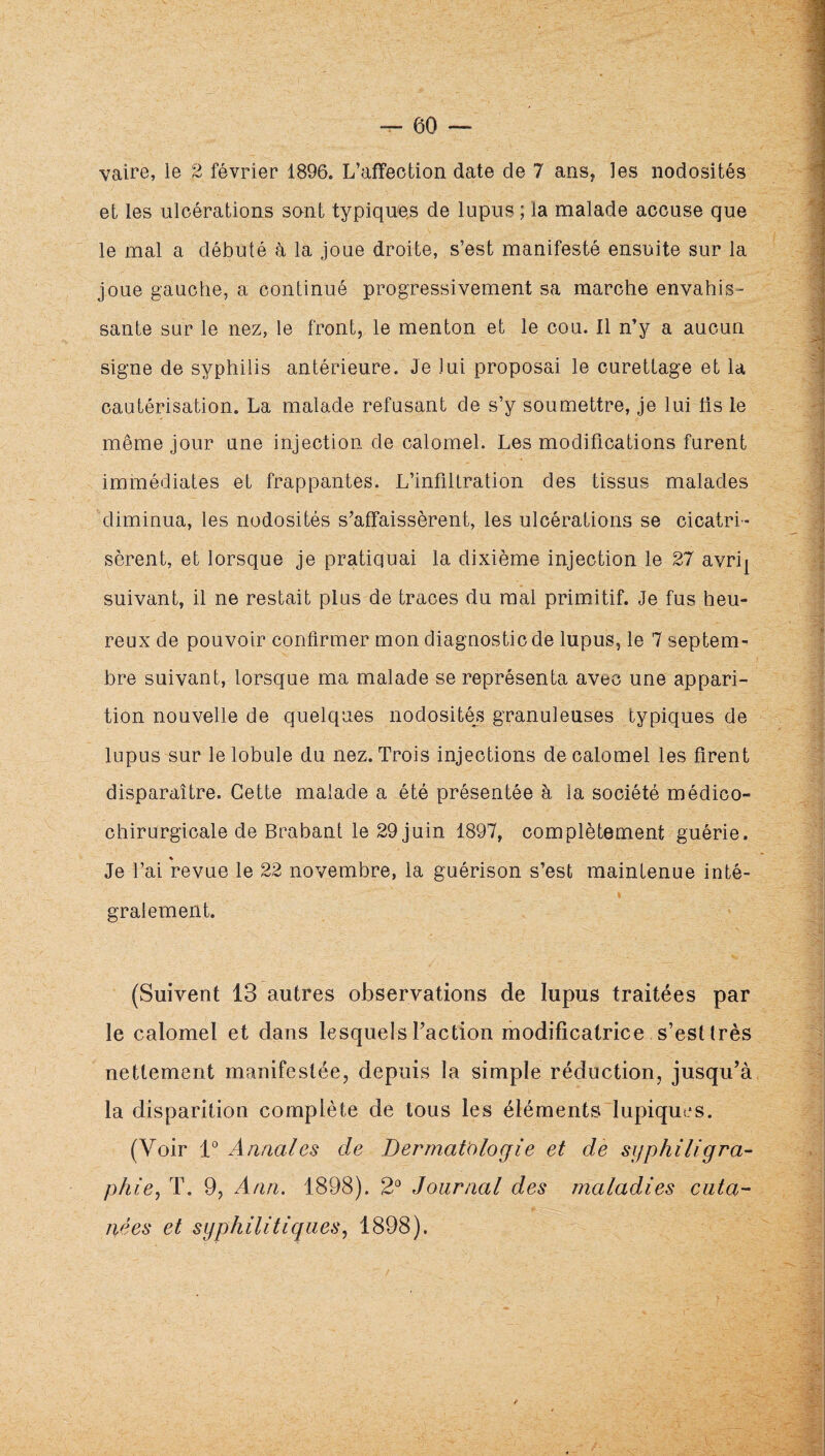 vaire, le 2 février 1896. L’affection date de 7 ans, les nodosités et les ulcérations sont typiques de lupus ; la malade accuse que le mal a débuté h la joue droite, s’est manifesté ensuite sur la joue gauche, a continué progressivement sa marche envahis¬ sante sur le nez, le front, le menton et le cou. Il n’y a aucun signe de syphilis antérieure. Je lui proposai le curettage et la cautérisation. La malade refusant de s’y soumettre, je lui fis le même jour une injection de calomel. Les modifications furent immédiates et frappantes. L’infiltration des tissus malades diminua, les nodosités s’affaissèrent, les ulcérations se cicatri¬ sèrent, et lorsque je pratiquai la dixième injection le 27 avri^ suivant, il ne restait plus de traces du mal primitif. Je fus heu¬ reux de pouvoir confirmer mon diagnostic de lupus, le 7 septem¬ bre suivant, lorsque ma malade se représenta avec une appari¬ tion nouvelle de quelques nodosités granuleuses typiques de lupus sur le lobule du nez. Trois injections de calomel les firent disparaître. Cette malade a été présentée à la société médico- chirurgicale de Brabant le 29 juin 1897, complètement guérie. « Je l’ai revue le 22 novembre, la guérison s’est maintenue inté¬ gralement. (Suivent 13 autres observations de lupus traitées par le calomel et dans lesquels Faction modificatrice s’est très nettement manifestée, depuis la simple réduction, jusqu’à la disparition complète de tous les éléments lupiques. (Voir 1° Annales de Dermatologie et de sijphiligra- phie^ T. 9, Ann. 1898). 2*^ Journal des maladies cuta¬ nées et syphilitiques., 1898). /