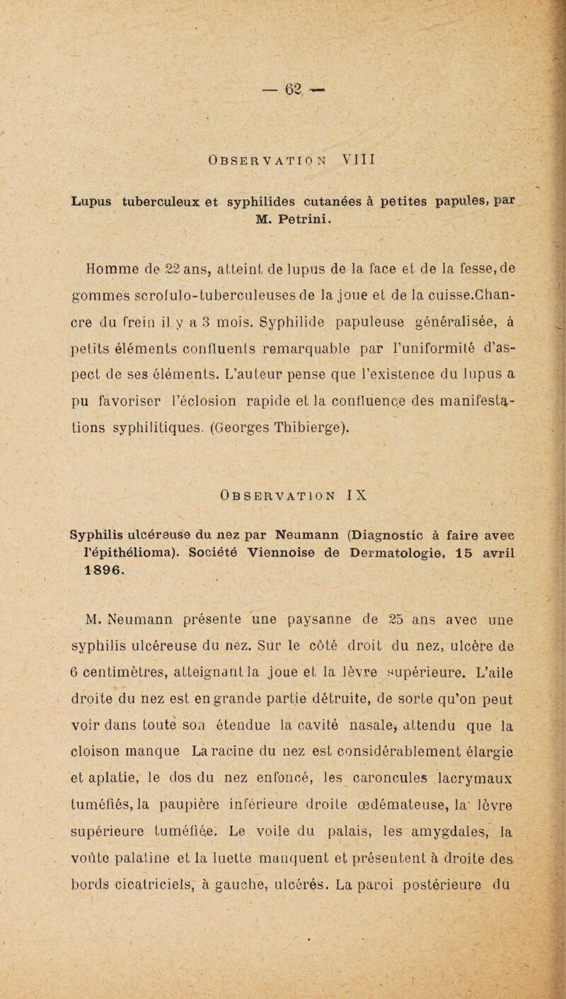 Lupus tuberculeux et syphilides cutanées à petites papules, par M. Petrini. Homme de 22 ans, atteint de lupus de la face et de la fesse, de gommes scrofulo-tuberculeuses de la joue et de la cuisse.Chan¬ cre du frein il y a 3 mois. Syphilide papuleuse généralisée, à petits éléments confluents remarquable par l’uniformité d’as¬ pect de ses éléments. L’auteur pense que l’existence du lupus a pu favoriser l’éclosion rapide et la confluence des manifesta¬ tions syphilitiques. (Georges Tbibierge). Observation IX Syphilis ulcéreuse du nez par Neumann (Diagnostic à faire avec l’épithélioma). Société Viennoise de Dermatologie, 15 avril 1896, M. Neumann présente une paysanne de 25 ans avec une syphilis ulcéreuse du nez. Sur le côté droit du nez, ulcère de 6 centimètres, atteignant la joue et la lèvre supérieure. L’aile droite du nez est en grande partie détruite, de sorte qu’on peut voir dans toute son étendue la cavité nasale, attendu que la cloison manque La racine du nez est considérablement élargie et aplatie, le dos du nez enfoncé, les caroncules lacrymaux tuméfiés, la paupière inférieure droite œdémateuse, la' lèvre supérieure tuméfiée. Le voile du palais, les amygdales, la voûte palatine et la luette manquent et présentent h droite des bords cicatriciels, à gauche, ulcérés. La paroi postérieure du