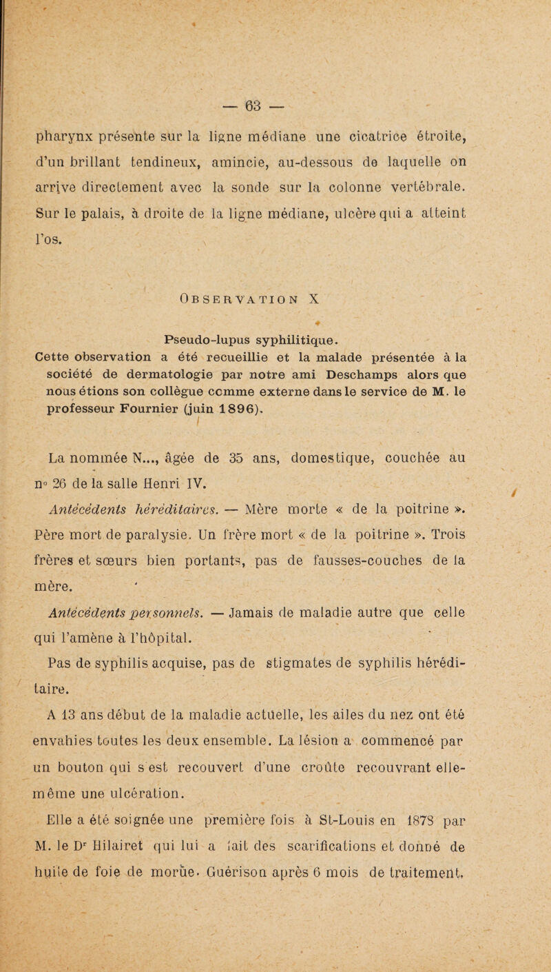 pharynx présente sur la ligne médiane une cicatrice étroite, d’un brillant tendineux, amincie, au-dessous de laquelle on arrive directement avec la sonde sur la colonne vertébrale. Sur le palais, à droite de la ligne médiane, ulcère qui a atteint l’os. Observation X Pseudo-lupus syphilitique. Cette observation a été recueillie et la malade présentée à la société de dermatologie par notre ami Deschamps alors que nous étions son collègue comme externe dans le service de M. le professeur Fournier (juin 1896), I La nommée N..., âgée de 35 ans, domestique, couchée au n° 26 de la salle Henri IV. Antécédents héréditaires. — Mère morte « de la poitrine ». Père mort de paralysie. Un frère mort « de la poitrine ». Trois frères et sœurs bien portants, pas de fausses-couches de la mère. Antécédents personnels. —Jamais de maladie autre que celle qui l’amène à l’hôpital. Pas de syphilis acquise, pas de stigmates de syphilis hérédi¬ taire. A 13 ans début de la maladie actuelle, les ailes du nez ont été envahies toutes les deux ensemble. La lésion a commencé par un bouton qui s est recouvert d’une croûte recouvrant elle- même une ulcération. Elle a été soignée une première fois à St-Louis en 1878 par M. le D'' Hilairet qui lui a lait des scarifications et donné de huile de foie de morue. Guérison après 6 mois de traitement,