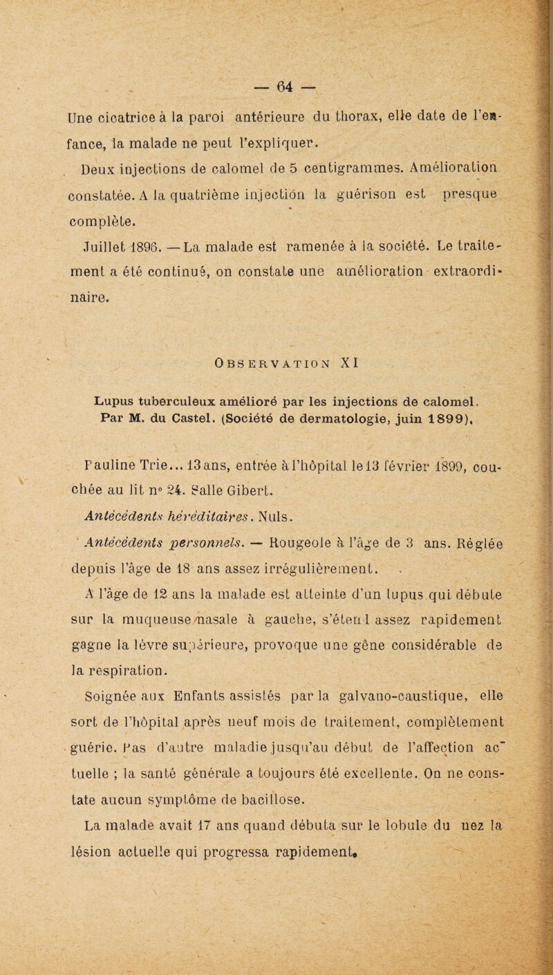 Une cicatrice à la paroi antérieure du thorax, eüe date de Teii- fance, la malade ne peut l’expliquer. Deux injections de calomel de 5 centigrammes. Amélioration constatée. A la quatrième injection la guérison est presque complète. Juillet 1896. — La malade est ramenée à la société. Le traite^ ment a été continué, on constate une amélioration extraordi¬ naire. Observation XI Lupus tuberculeux amélioré par les injections de calomel. Par M. du Castel. (Société de dermatologie, juin 1899), Pauline Trie... 13ans, entrée àPliopital le 13 février 1899, cou¬ chée au lit n® 24. 8alle Gibert. Aniécédents héréditaires. Nuis. Antécédents personnels. — Rougeoie à l’âge de 3 ans. Réglée depuis l’âge de 18 ans assez irrégulièrement. A l’âge de 12 ans la malade est atteinte d’un lupus.qui débute sur la muqueusemasale à gauebe, s’étend assez rapidement gagne la lèvre supérieure, provoque une gêne considérable de la respiration. Soignée aux Enfants assistés parla galvano-oaustique, elle sort de Phêpital après neuf mois de traitement, complètement .guérie. Pas d’autre maladie jusqu’au début de l’affection ac tuelle ; la santé générale a toujours été excellente.. On ne cons¬ tate aucun symptôme de bacillose. La malade avait 17 ans quand débuta sur le lobule du nez la lésion actuelle qui progressa rapidement.