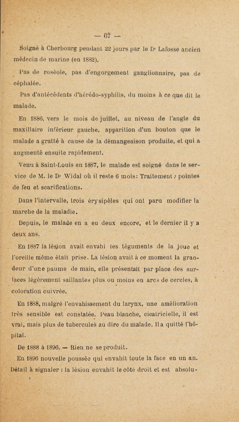 Soigné à Cherbourg pendant 22 jours par le Lafosse ancien médecin de marine (en 1882). Pas de roséole, pas d’engorgement ganglionnaire, pas de céphalée. Pas d’antécédents d’iiérédo-syphilis, du moins à ce que dit le malade. En 1886, vers le mois de juillet, au niveau de l’angle du maxillaire inférieur gauche, apparition d’un bouton que le malade a gratté à cause de la démangeaison produite, et qui a augmenté ensuite rapidement. Venu à Saint-Louis en 1887, le malade est soigné dans le ser¬ vice de M. le Dr Widal où il reste 6 mois: Traitement : pointes de feu et scarifications. Dans l’intervalle, trois érysipèles qui ont paru modifier )a marche de la maladie. Depuis, le malade en a eu deux encore, et le dernier il y a deux ans. En 1887 la lé^on avait envahi les téguments de la joue et l’oreille même était prise. La lésion avait à ce moment la grao- deur d’une paume de main, elle présentait par place des sur¬ faces légèrement saillantes plus ou moins en arcs de cercles, à coloration cuivrée. En 1888, malgré l’envahissement du larynx, une amélioration très sensible est constatée. Peau blanche, cicatricielle, il est vrai, mais plus de tubercules au dire du malade, lia quitté fhô- pital. De 1888 à 1896. — 'Rien ne se produit. En 1896 nouvelle poussée qui envahit toute la face en un an. Détail à signaler : la lésion envahit le côté droit et est absolu-