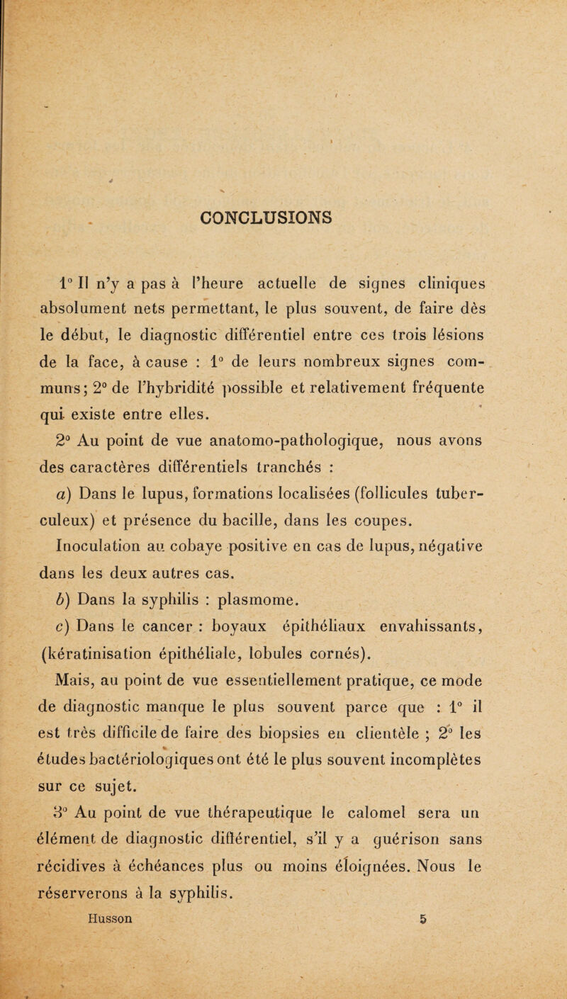 CONCLUSIONS 1° Il n’y a pas à l’heure actuelle de signes cliniques absolument nets permettant, le plus souvent, de faire dès le début, le diagnostic différentiel entre ces trois lésions de la face, à cause : 1® de leurs nombreux signes com¬ muns; 2° de l’hybridité possible et relativement fréquente qui existe entre elles. 2° Au point de vue anatomo-pathologique, nous avons des caractères différentiels tranchés : a) Dans le lupus, formations localisées (follicules tuber¬ culeux) et présence du bacille, dans les coupes. Inoculation au cobaye positive en cas de lupus, négative dans les deux autres cas. b) Dans la syphilis : plasmome. c) Dans le cancer : boyaux épithéliaux envahissants, (kératinisation épithéliale, lobules cornés). Mais, au point de vue essentiellement pratique, ce mode de diagnostic manque le plus souvent parce que : D il est très difficile de faire des biopsies en clientèle ; 2^* les % études bactériologiques ont été le plus souvent incomplètes sur ce sujet. 8*^ Au point de vue thérapeutique le calomel sera un élément de diagnostic différentiel, s’il y a guérison sans récidives à échéances plus ou moins éloignées. Nous le réserverons à la syphilis. Husson 5