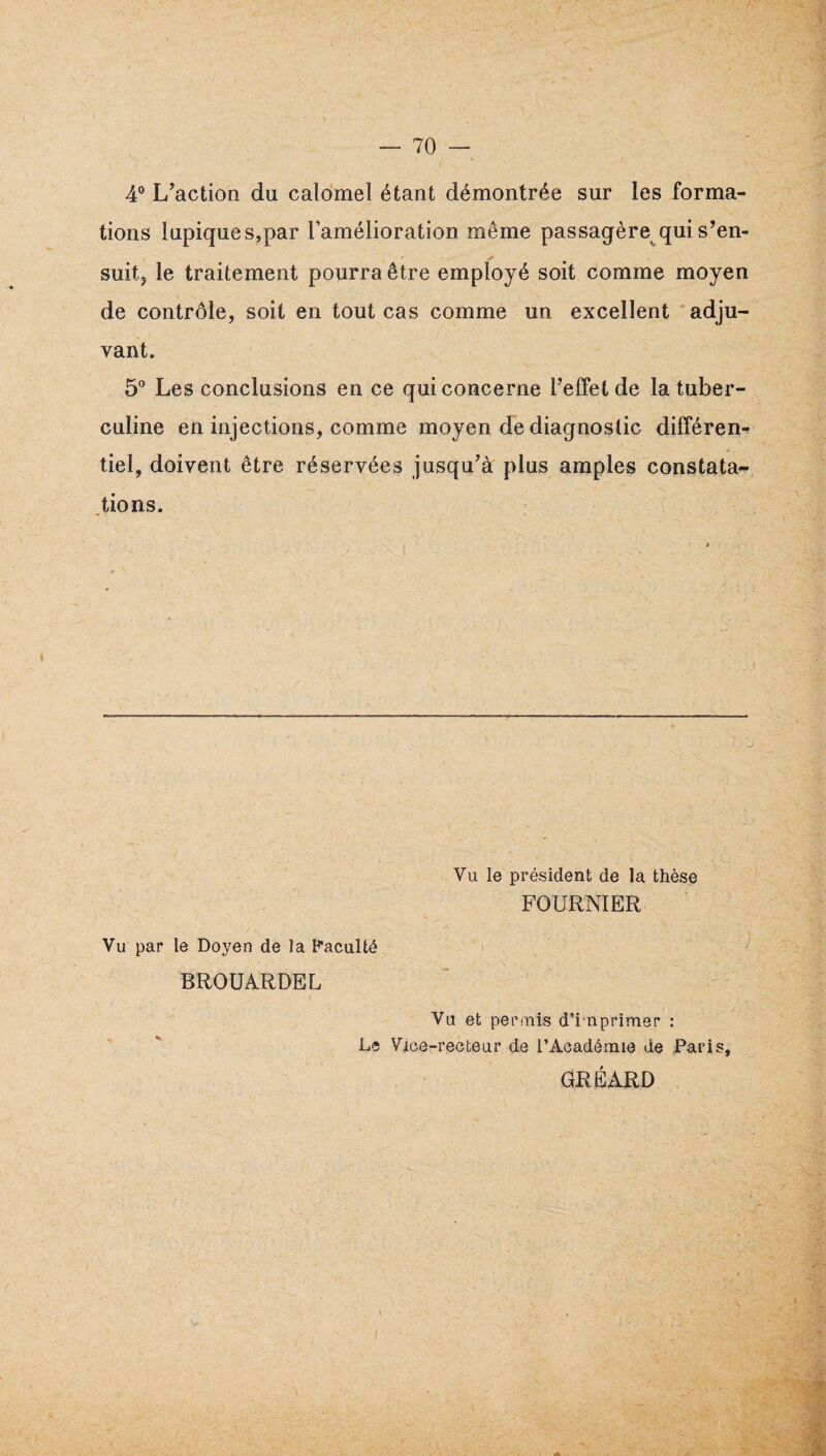 4° L’action du calomel étant démontrée sur les forma¬ tions lupique s,par l’amélioration même passagère qui s’en- suitj le traitement pourra être employé soit comme moyen de contrôle, soit en tout cas comme un excellent adju¬ vant. 5° Les conclusions en ce qui concerne Teffet de la tuber¬ culine en injections, comme moyen de diagnostic différent tiel, doivent être réservées jusqu’à plus amples constata- .tions. Vu par le Doyen de la Paculté BROÜARDEL Vu le président de la thèse FOURNIER Vu et periïiis d’i nprimer : Le Vice-recteur de l’Académie de Paris, GRÉARD I