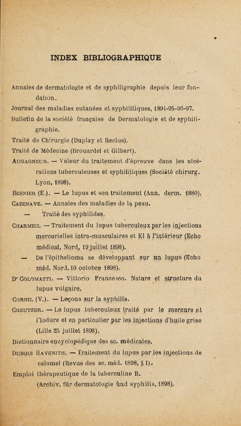 INDEX BIBLIOGRAPHIQUE ■ 4 Annales de dermatologie et de syphiligraphie depuis leur fon¬ dation. Journal des maladies cutanées et syphilitiques, 1891-95-96-97. Bulletin de la société française de Dermatologie et de syphili¬ graphie. Traité de Chirurgie (Duplay et Reclus). Traité de Médecine (Brouardel et Gilbert). Augagneur. — Valeur du traitement d’épreuve dans les ulcé¬ rations tuberculeuses et syphilitiques (Société chirurg. Lyon, 1898). Besnier (E.). — Le lupus et son traitement (Ann. derm. 1880). Gazenave. — Annales des maladies de la peau. — Traité des syphilides, I ^ > Gharmeil. — Traitement du lupus tuberculeux par les iijjections mercurielles intra-musculaires et Kl à )*iutérieur (Echo médical,,Nord, 19juijlet 1898). I -i ... — De l’épithelioma se développant sur un lupus (Echo . méd. Nord. 10 octobre 1898). D' CoLOMATTi. — Vittorio Francesco. Nature e,t structure du lupus vulgaire. CoRNiL (V.). — Leçons sur la syphilis. Greutzer. — Le lupus tuberculeux traité par le merpurept i’Iodure et en particulier par les injections d’huile grise (Lille 25 juillet 1898). Dictionnaire encyclopé.dique des SC. médicales. Dubois Havenith. — Traitement du lupus par les injections de calomel (Revue des sc. méd. 1898, § I), Emploi thérapeutique de la tuberculine R. (Ârchiv, für dermatologie ùnd syphilis, 1898).