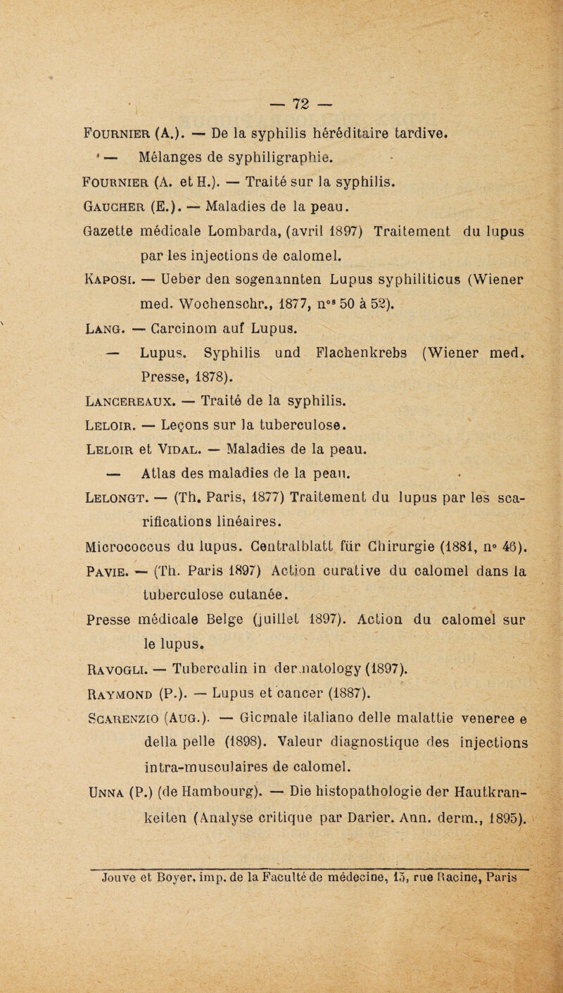 J Fournier (A.). — De la syphilis héréditaire tardive. * — Mélanges de syphiligraphie. Fournier (A. et H.). — Traité sur la syphilis. Gaucher (E.). — Maladies de la peau. Gazette médicale Lombarda, (avril 1897) Traitement du lupus par les injections de calomel. Kaposi. — Ueber den sogenannten Lupus syphiliticus (Wiener med. Wochenschr., 1877, 50 à 52). Lang. —• Garcinom auf Lupus. — Lupus. Syphilis und Flachenkrebs (Wiener med. Presse, 1878). Lancereaux. — Traité de la syphilis. Leloir. — Leçons sur la tuberculose. Leloir et Vidal. — Maladies de la peau. — Atlas des maladies de la peau. Lelongt. — (Th, Paris, 1877) Traitement du lupus par les sca¬ rifications linéaires. Micrococcus du lupus. Gentralblatt fur Chirurgie (1881, n» 46). Pavie. — (Th. Paris 1897) Action curative du calomel dans la tuberculose cutanée. Presse médicale Belge (juillet 1897). Action du calomel sur le lupus. Ravogli. — Tubercalin in der.natology (1897). Raymond (P.). — Lupus et cancer (1887). Scarenzio (AuG.). — Gicrnale italiano delle malattie veneree e délia pelle (1898). Valeur diagnostique des injections intra-musculaires de calomel. Unna (P.) (de Hambourg). — Die histopathologie der Hautkran- keiten (Analyse critique par Darier. Ann. derm., 1895). Jouve et Boyer, imp. de la Faculté de médecine, 13, rue Racine, Paris