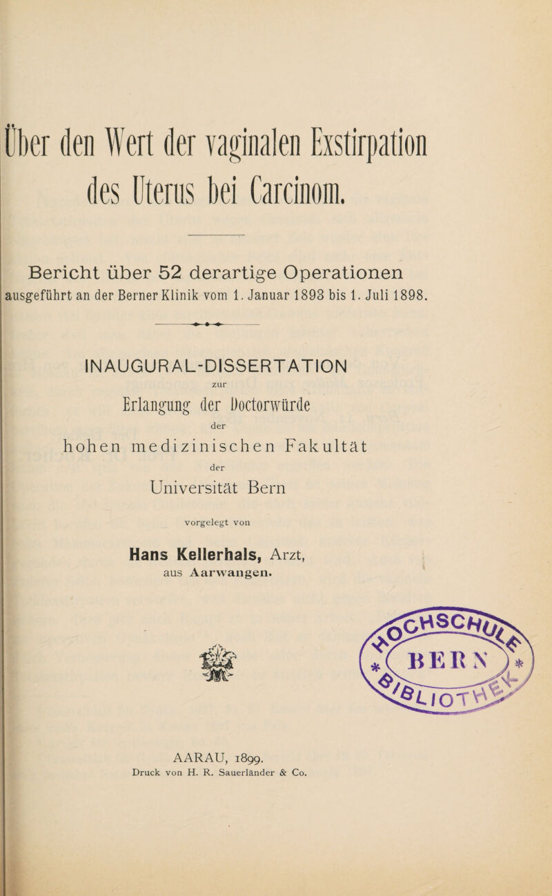 Über den Wert der vaginalen Exstirpation des Uterus bei Carcinom. Bericht über 52 derartige Operationen ausgeführt an der Berner Klinik vom 1. Januar 1893 bis 1. Juli 1898. IN AUGUR AL-DISSERTATION Erlangung der Doctorwürde der hohen medizinischen Fakultät der Universität Bern vorgelegt von Hans Keilerhaäs, Arzt, aus Aarwangen. AARAU, 1899. Druck von H. R. Sauerländer & Co.