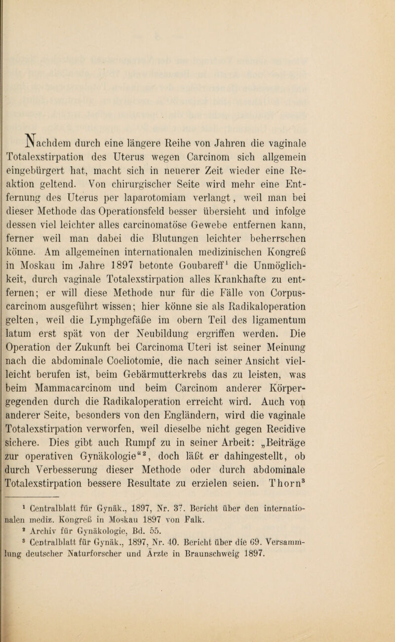 Nachdem durch eine längere Reihe von Jahren die vaginale Totalexstirpation des Uterus wegen Carcinom sich allgemein eingebürgert hat, macht sich in neuerer Zeit wieder eine Re¬ aktion geltend. Von chirurgischer Seite wird mehr eine Ent¬ fernung des Uterus per laparotomiam verlangt, weil man bei dieser Methode das Operationsfeld besser übersieht und infolge dessen viel leichter alles carcinomatöse Gewebe entfernen kann, ferner weil man dabei die Blutungen leichter beherrschen könne. Am allgemeinen internationalen medizinischen Kongreß in Moskau im Jahre 1897 betonte Goubareff1 die Unmöglich¬ keit, durch vaginale Totalexstirpation alles Krankhafte zu ent¬ fernen; er will diese Methode nur für die Fälle von Corpus- carcinom ausgeführt wissen; hier könne sie als Radikaloperation gelten, weil die Lymphgefäße im obern Teil des ligamentum latum erst spät von der Neubildung ergriffen werden. Die Operation der Zukunft bei Carcinoma Uteri ist seiner Meinung nach die abdominale Coeliotomie, die nach seiner Ansicht viel¬ leicht berufen ist, beim Gebärmutterkrebs das zu leisten, was beim Mammacarcinom und beim Carcinom anderer Körper¬ gegenden durch die Radikaloperation erreicht wird. Auch von anderer Seite, besonders von den Engländern, wird die vaginale Totalexstirpation verworfen, weil dieselbe nicht gegen Recidive sichere. Dies gibt auch Rumpf zu in seiner Arbeit: „Beiträge zur operativen Gynäkologie“2, doch läßt er dahingestellt, ob durch Verbesserung dieser Methode oder durch abdominale Totalexstirpation bessere Resultate zu erzielen seien. Thorn3 1 Centralblatt für Gynäk., 1897, Nr. 37. Bericht über den internatio¬ nalen mediz. Kongreß in Moskau 1897 von Falk. 2 Archiv für Gynäkologie, Bd. 55. 8 CeDtralblatt für Gynäk., 1897, Ar. 40. Bericht über die 69. Versamm¬ lung deutscher Naturforscher und Ärzte in Braunschweig 1897.