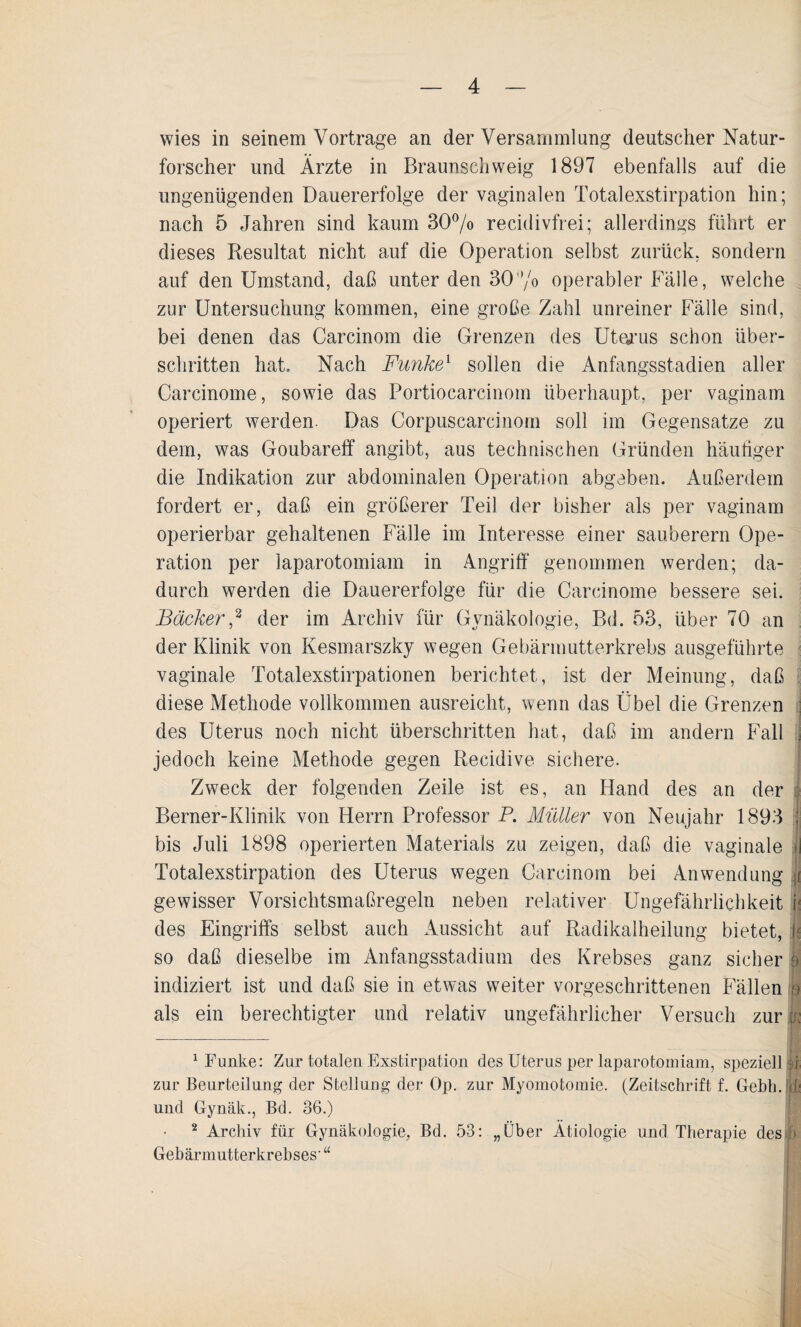 wies in seinem Vorträge an der Versammlung deutscher Natur¬ forscher und Ärzte in Braunschweig 1897 ebenfalls auf die ungenügenden Dauererfolge der vaginalen Totalexstirpation hin; nach 5 Jahren sind kaum 30% recidivfrei; allerdings führt er dieses Resultat nicht auf die Operation selbst zurück, sondern auf den Umstand, daß unter den 30% operabler Fälle, welche zur Untersuchung kommen, eine große Zahl unreiner Fälle sind, bei denen das Carcinom die Grenzen des Uterus schon über¬ schritten hat. Nach Funke1 sollen die Anfangsstadien aller Carcinome, sowie das Portiocarcinom überhaupt, per vaginam operiert werden. Das Corpuscarcinom soll im Gegensätze zu dem, was Goubareff angibt, aus technischen Gründen häutiger die Indikation zur abdominalen Operation abgeben. Außerdem fordert er, daß ein größerer Teil der bisher als per vaginam operierbar gehaltenen Fälle im Interesse einer sauberem Ope¬ ration per iaparotomiam in Angriff genommen werden; da¬ durch werden die Dauererfolge für die Carcinome bessere sei. Bäcker,2 der im Archiv für Gynäkologie, Bd. 53, über 70 an der Klinik von Kesmarszky wegen Gebärmutterkrebs ausgeführte vaginale Totalexstirpationen berichtet, ist der Meinung, daß diese Methode vollkommen ausreicht, wenn das Übel die Grenzen j des Uterus noch nicht überschritten hat, daß im andern Fall I jedoch keine Methode gegen Recidive sichere. Zweck der folgenden Zeile ist es, an Hand des an der Berner-Klinik von Herrn Professor P. Müller von Neujahr 1893 | bis Juli 1898 operierten Materials zu zeigen, daß die vaginale >J Totalexstirpation des Uterus wegen Carcinom bei Anwendung ;i gewisser Vorsichtsmaßregeln neben relativer Ungefährlichkeit 1< des Eingriffs selbst auch Aussicht auf Radikalheilung bietet, k so daß dieselbe im Anfangsstadium des Krebses ganz sicher ff indiziert ist und daß sie in etwas weiter vorgeschrittenen Fällen e als ein berechtigter und relativ ungefährlicher Versuch zur M 1 Funke: Zur totalen Exstirpation des Uterus per Iaparotomiam, speziell ff zur Beurteilung der Stellung der Op. zur Myomotomie. (Zeitschrift f. Gebh. <f; und Gynäk., Bd. 36.) 2 Archiv für Gynäkologie, Bd. 53: „Über Ätiologie und Therapie des ]) Gebärmutterkrebses' “