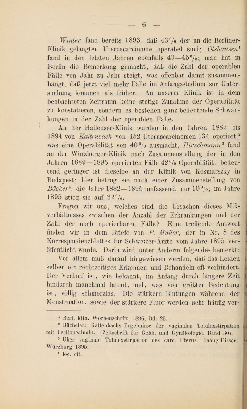 Winter fand bereits 1893, daß 43% der an die Berliner- Klinik gelangten Uteruscarcinome operabel sind; Olshausen1 fand in den letzten Jahren ebenfalls 40—45%; man hat in Berlin die Bemerkung gemacht, daß die Zahl der operablen Fälle von Jahr zu Jahr steigt, was offenbar damit zusammen¬ hängt, daß jetzt viel mehr Fälle im Anfangsstadium zur Unter¬ suchung kommen als früher. An unserer Klinik ist in dem beobachteten Zeitraum keine stetige Zunahme der Operabilität zu konstatieren, sondern es bestehen ganz bedeutende Schwan¬ kungen in der Zahl der operablen Fälle. An der Hallenser-Klinik wurden in den Jahren 1887 bis 1894 von Kaltenbach von 452 Uteruscarcinomen 134 operiert,2 3 was eine Operabilität von 40% ausmacht, Hirschmann3 fand an der Würzburger-Klinik nach Zusammenstellung der in den Jahren 1889—1895 operierten Fälle 42% Operabilität; bedeu¬ tend geringer ist dieselbe an der Klinik von Kesmarszky in Budapest; hier betrug sie nach einer Zusammenstellung von Bäcker4, die Jahre 1882—1895 umfassend, nur 10%; im Jahre 1895 stieg sie auf 22%, Fragen wir uns, welches sind die Ursachen dieses Miß¬ verhältnisses zwischen der Anzahl der Erkrankungen und der Zahl der noch operierbaren Fälle? Eine treffende Antwort j finden wir in dem Briefe von P. Müller, der in Nr. 8 des Korrespondenzblattes für Schweizer-Ärzte vom Jahre 1895 ver- öffentlicht wurde. Darin wird unter Anderm folgendes bemerkt: | Vor allem muß darauf hingewiesen werden, daß das Leiden 1 selber ein rechtzeitiges Erkennen und Behandeln oft verhindert. Der Verlauf ist, wie bekannt, im Anfang durch längere Zeit t hindurch manchmal latent, und, was von größter Bedeutung g ist, völlig schmerzlos. Die stärkern Blutungen während der m Menstruation, sowie der stärkere Fluor werden sehr häufig ver- b 1 Berl. klin. Wochenschrift, 1896, Bd. 23. 2 Bücheier: Kaltenbachs Ergebnisse der vaginalen Totalexstirpation ih mit Peritonealnaht. (Zeitschrift für Gebt), und Gynäkologie, Band 30). 3 Über vaginale Totalexstirpation des carc. Uterus. Inaug-Dissert. b Wiirzburg 1895. 4 loc. cit.