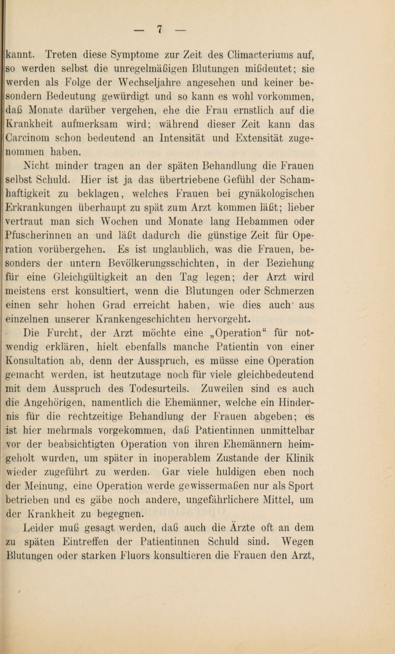 kannt. Treten diese Symptome zur Zeit des Climacteriums auf, so werden selbst die unregelmäßigen Blutungen mißdeutet; sie werden als Folge der Wechseljahre angesehen und keiner be- sondern Bedeutung gewürdigt und so kann es wohl Vorkommen, daß Monate darüber vergehen, ehe die Frau ernstlich auf die Krankheit aufmerksam wird; während dieser Zeit kann das Carcinom schon bedeutend an Intensität und Extensität zuge¬ nommen haben. Nicht minder tragen an der späten Behandlung die Frauen selbst Schuld. Hier ist ja das übertriebene Gefühl der Scham¬ haftigkeit zu beklagen, welches Frauen bei gynäkologischen Erkrankungen überhaupt zu spät zum Arzt kommen läßt; lieber vertraut man sich Wochen und Monate lang Hebammen oder Pfuscherinnen an und läßt dadurch die günstige Zeit für Ope¬ ration vorübergehen. Es ist unglaublich, was die Frauen, be¬ sonders der untern Bevölkerungsschichten, in der Beziehung für eine Gleichgültigkeit an den Tag legen; der Arzt wird meistens erst konsultiert, wenn die Blutungen oder Schmerzen einen sehr hohen Grad erreicht haben, wie dies auch aus einzelnen unserer Krankengeschichten hervorgeht. Die Furcht, der Arzt möchte eine „Operation“ für not¬ wendig erklären, hielt ebenfalls manche Patientin von einer Konsultation ab, denn der Ausspruch, es müsse eine Operation gemacht werden, ist heutzutage noch für viele gleichbedeutend mit dem Ausspruch des Todesurteils. Zuweilen sind es auch die Angehörigen, namentlich die Ehemänner, welche ein Hinder¬ nis für die rechtzeitige Behandlung der Frauen abgeben; es ist hier mehrmals vorgekommen, daß Patientinnen unmittelbar vor der beabsichtigten Operation von ihren Ehemännern heim¬ geholt wurden, um später in inoperablem Zustande der Klinik wieder zugeführt zu werden. Gar viele huldigen eben noch der Meinung, eine Operation werde gewissermaßen nur als Sport betrieben und es gäbe noch andere, ungefährlichere Mittel, um der Krankheit zu begegnen. Leider muß gesagt werden, daß auch die Ärzte oft an dem zu späten Eintreffen der Patientinnen Schuld sind. Wegen Blutungen oder starken Fluors konsultieren die Frauen den Arzt,