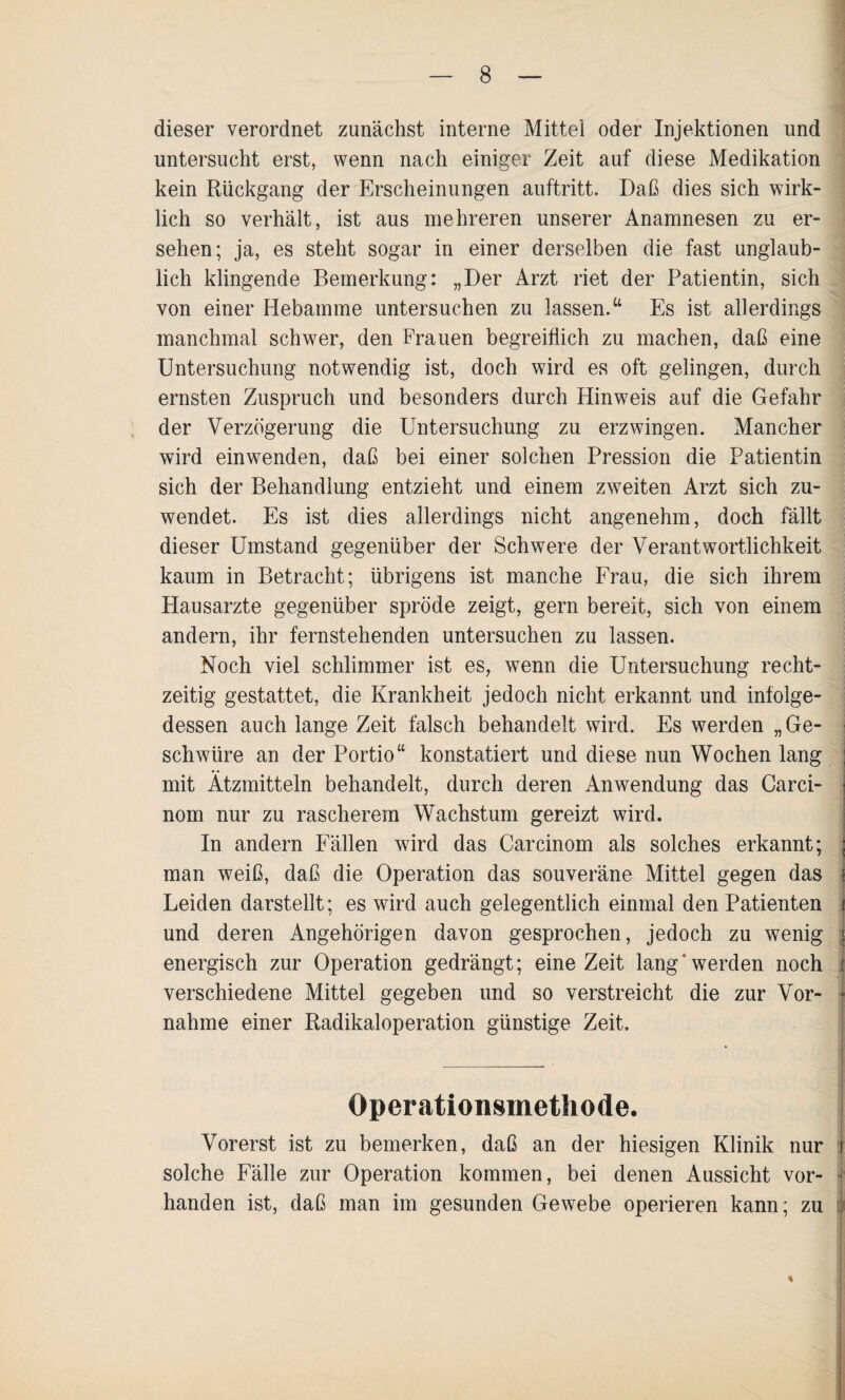 dieser verordnet zunächst interne Mittel oder Injektionen und untersucht erst, wenn nach einiger Zeit auf diese Medikation kein Rückgang der Erscheinungen auftritt. Daß dies sich wirk¬ lich so verhält, ist aus mehreren unserer Anamnesen zu er¬ sehen; ja, es steht sogar in einer derselben die fast unglaub¬ lich klingende Bemerkung: „Der Arzt riet der Patientin, sich von einer Hebamme untersuchen zu lassen.“ Es ist allerdings manchmal schwer, den Frauen begreiflich zu machen, daß eine Untersuchung notwendig ist, doch wird es oft gelingen, durch ernsten Zuspruch und besonders durch Hinweis auf die Gefahr der Verzögerung die Untersuchung zu erzwingen. Mancher wird einwenden, daß bei einer solchen Pression die Patientin sich der Behandlung entzieht und einem zweiten Arzt sich zu¬ wendet. Es ist dies allerdings nicht angenehm, doch fällt dieser Umstand gegenüber der Schwere der Verantwortlichkeit kaum in Betracht; übrigens ist manche Frau, die sich ihrem Hausarzte gegenüber spröde zeigt, gern bereit, sich von einem andern, ihr fernstehenden untersuchen zu lassen. Noch viel schlimmer ist es, wenn die Untersuchung recht¬ zeitig gestattet, die Krankheit jedoch nicht erkannt und infolge¬ dessen auch lange Zeit falsch behandelt wird. Es werden „Ge¬ schwüre an der Portio“ konstatiert und diese nun Wochen lang ; mit Ätzmitteln behandelt, durch deren Anwendung das Carci- nom nur zu rascherem Wachstum gereizt wird. In andern Fällen wird das Carcinom als solches erkannt; ; man weiß, daß die Operation das souveräne Mittel gegen das j Leiden darstellt; es wird auch gelegentlich einmal den Patienten i und deren Angehörigen davon gesprochen, jedoch zu wenig j energisch zur Operation gedrängt; eine Zeit lang‘werden noch i verschiedene Mittel gegeben und so verstreicht die zur Vor- I nähme einer Radikaloperation günstige Zeit, Operationsmethode. Vorerst ist zu bemerken, daß an der hiesigen Klinik nur i solche Fälle zur Operation kommen, bei denen Aussicht vor- j handen ist, daß man im gesunden Gewebe operieren kann; zu il *