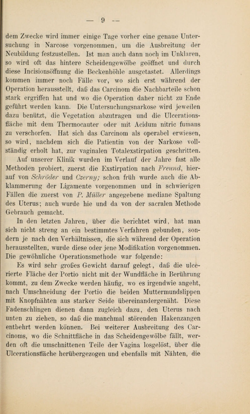 dem Zwecke wird immer einige Tage vorher eine genaue Unter¬ suchung in Narcose vorgenommen, um die Ausbreitung der Neubildung festzustellen. Ist man auch dann noch im Unklaren, so wird oft das hintere Scheidengewölbe geöffnet und durch diese Incisionsöffnung die Beckenhöhle ausgetastet. Allerdings kommen immer noch Fälle vor, wo sich erst während der Operation herausstellt, daß das Carcinom die Nachbarteile schon stark ergriffen hat und wo die Operation daher nicht zu Ende geführt werden kann. Die Untersuchungsnarkose wird jeweilen dazu benützt, die Vegetation abzutragen und die Ulcerations- fläche mit dem Thermocauter oder mit Acidum nitric fumans zu verschorfen. Hat sich das Carcinom als operabel erwiesen, so wird, nachdem sich die Patientin von der Narkose voll¬ ständig erholt hat, zur vaginalen Totalexstirpation geschritten. Auf unserer Klinik wurden im Verlauf der Jahre fast alle Methoden probiert, zuerst die Exstirpation nach Freund, hier¬ auf von Schröder und Czerny; schon früh wurde auch die Ab- klammerung der Ligamente vorgenommen und in schwierigen Fällen die zuerst von P. Müller angegebene mediane Spaltung des Uterus; auch wurde hie und da von der sacralen Methode Gebrauch gemacht. In den letzten Jahren, über die berichtet wird, hat man sich nicht streng an ein bestimmtes Verfahren gebunden, son¬ dern je nach den Verhältnissen, die sich während der Operation herausstellten, wurde diese oder jene Modifikation vorgenommen. Die gewöhnliche Operationsmethode war folgende: Es wird sehr großes Gewicht darauf gelegt, daß die ulce- rierte Fläche der Portio nicht mit der Wundfläche in Berührung kommt, zu dem Zwecke werden häufig, wo es irgendwie angeht, nach Umschneidung der Portio die beiden Muttermundslippen mit Knopfnähten aus starker Seide übereinandergenäht. Diese Fadenschlingen dienen dann zugleich dazu, den Uterus nach unten zu ziehen, so daß die manchmal störenden Hakenzangen entbehrt werden können. Bei weiterer Ausbreitung des Car- cinoms, wo die Schnittfläche in das Scheidengewölbe fällt, wer¬ den oft die umschnittenen Teile der Vagina losgelöst, über die Ulcerationsliäche herübergezogen und ebenfalls mit Nähten, die