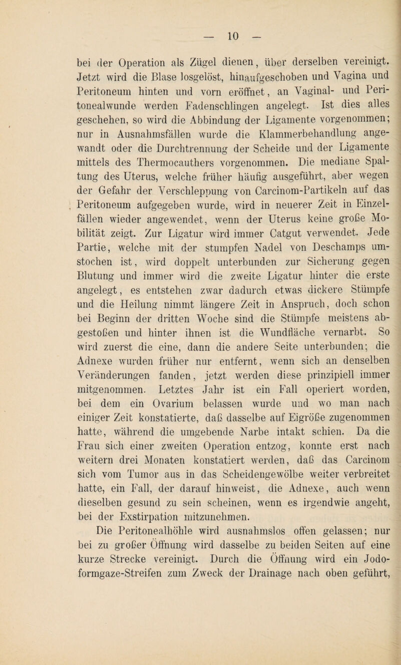 bei der Operation als Zügel dienen, über derselben vereinigt. Jetzt wird die Blase losgelöst, hinaufgeschoben und Vagina und Peritoneum hinten und vorn eröffnet, an Vaginal- und Peri¬ tonealwunde werden Fadenschlingen angelegt. Ist dies alles geschehen, so wird die Abbindung der Ligamente vorgenommen; nur in Ausnahmsfällen wurde die Klammerbehandlung ange¬ wandt oder die Durchtrennung der Scheide und der Ligamente mittels des Thermocauthers vorgenommen. Die mediane Spal¬ tung des Uterus, welche früher häufig ausgeführt, aber wegen der Gefahr der Verschleppung von Carcinom-Partikeln auf das Peritoneum aufgegeben wurde, wird in neuerer Zeit in Einzel¬ fällen wieder angewendet, wenn der Uterus keine große Mo¬ bilität zeigt. Zur Ligatur wird immer Catgut verwendet. Jede Partie, welche mit der stumpfen Nadel von Deschamps um¬ stochen ist, wird doppelt unterbunden zur Sicherung gegen Blutung und immer wird die zweite Ligatur hinter die erste angelegt, es entstehen zwar dadurch etwas dickere Stümpfe und die Heilung nimmt längere Zeit in Anspruch, doch schon bei Beginn der dritten Woche sind die Stümpfe meistens ab¬ gestoßen und hinter ihnen ist die Wundfläche vernarbt. So wird zuerst die eine, dann die andere Seite unterbunden; die Adnexe wurden früher nur entfernt, wenn sich an denselben Veränderungen fanden, jetzt werden diese prinzipiell immer mitgenommen. Letztes Jahr ist ein Fall operiert worden, bei dem ein Ovarium belassen wurde und wo man nach einiger Zeit konstatierte, daß dasselbe auf Eigröße zugenommen hatte, während die umgebende Narbe intakt schien. Da die Frau sich einer zweiten Operation entzog, konnte erst nach weitern drei Monaten konstatiert werden, daß das Carcinom sich vom Tumor aus in das Scheidengewölbe weiter verbreitet hatte, ein Fall, der darauf hinweist, die Adnexe, auch wenn dieselben gesund zu sein scheinen, wenn es irgendwie angeht, bei der Exstirpation mitzunehmen. Die Peritonealhöhle wird ausnahmslos offen gelassen; nur bei zu großer Öffnung wird dasselbe zu beiden Seiten auf eine kurze Strecke vereinigt. Durch die Öffnung wird ein Jodo¬ formgaze-Streifen zum Zweck der Drainage nach oben geführt,