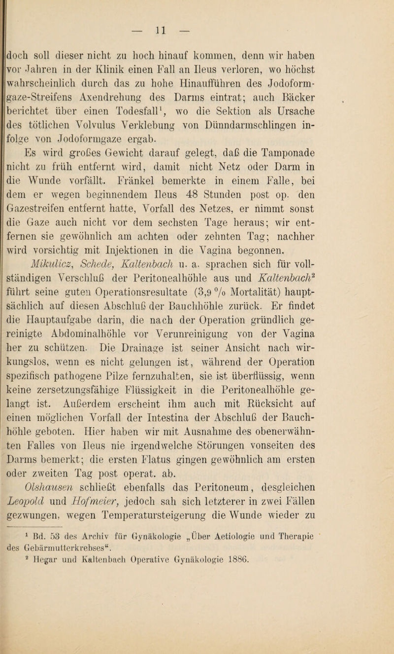 doch soll dieser nicht zu hoch hinauf kommen, denn wir haben vor Jahren in der Klinik einen Fall an Ileus verloren, wo höchst wahrscheinlich durch das zu hohe Hinaufführen des Jodoform¬ gaze-Streifens Axendrehung des Darms eintrat; auch Bäcker berichtet über einen Todesfall1, wo die Sektion als Ursache des tötlichen Volvulus Verklebung von Dünndarmschlingen in¬ folge von Jodoformgaze ergab. Es wird großes Gewicht darauf gelegt, daß die Tamponade nicht zu früh entfernt wird, damit nicht Netz oder Darm in die Wunde vorfällt. Fränkel bemerkte in einem Falle, bei dem er wegen beginnendem Ileus 48 Stunden post op. den Gazestreifen entfernt hatte, Vorfall des Netzes, er nimmt sonst die Gaze auch nicht vor dem sechsten Tage heraus; wir ent¬ fernen sie gewöhnlich am achten oder zehnten Tag; nachher wird vorsichtig mit Injektionen in die Vagina begonnen. Mikulicz, Schede, Kaltenbach u. a. sprachen sich für voll¬ ständigen Verschluß der Peritonealhöhle aus und Kaltenbach2 führt seine guten Operationsresultate (3,9 % Mortalität) haupt¬ sächlich auf diesen Abschluß der Bauchhöhle zurück. Er findet die Hauptaufgabe darin, die nach der Operation gründlich ge¬ reinigte Abdominalhöhle vor Verunreinigung von der Vagina her zu schützen. Die Drainage ist seiner Ansicht nach wir¬ kungslos, wenn es nicht gelungen ist, während der Operation spezifisch pathogene Pilze fernzuhalten, sie ist überflüssig, wenn keine zersetzungsfähige Flüssigkeit in die Peritonealhöhle ge¬ langt ist. Außerdem erscheint ihm auch mit Rücksicht auf einen möglichen Vorfall der Intestina der Abschluß der Bauch¬ höhle geboten. Hier haben wir mit Ausnahme des obenerwähn¬ ten Falles von Ileus nie irgendwelche Störungen vonseiten des Darms bemerkt; die ersten Flatus gingen gewöhnlich am ersten oder zweiten Tag post operat. ab. Olshausen schließt ebenfalls das Peritoneum, desgleichen Leopold und Hofmeier, jedoch sah sich letzterer in zwei Fällen gezwungen, wegen Temperatursteigerung die Wunde wieder zu 1 Bd. 53 des Archiv für Gynäkologie „Über Aetiologie und Therapie des Gebärmutterkrebses“. 2 Hegar und Kaltenbach Operative Gynäkologie 1886.