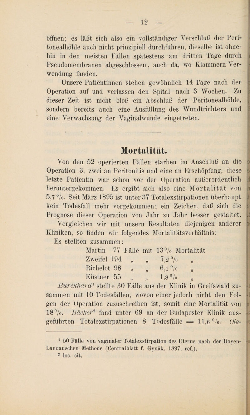 öffnen; es läßt sich also ein vollständiger Verschluß der Peri¬ tonealhöhle auch nicht prinzipiell durchführen, dieselbe ist ohne¬ hin in den meisten Fällen spätestens am dritten Tage durch Pseudomembranen abgeschlossen, auch da, wo Klammern Ver¬ wendung fanden. Unsere Patientinnen stehen gewöhnlich 14 Tage nach der Operation auf und verlassen den Spital nach 3 Wochen. Zu i dieser Zeit ist nicht bloß ein Abschluß der Peritonealhöhle, ■ sondern bereits auch eine Ausfüllung des Wundtrichters und 1 eine Verwachsung der Vaginal wunde eingetreten. Mortalität. Von den 52 operierten Fällen starben im Anschluß an die Operation 3, zwei an Peritonitis und eine an Erschöpfung, diese $ letzte Patientin war schon vor der Operation außerordentlich p heruntergekommen. Es ergibt sich also eine Mortalität von p 5,7 %. Seit März 1895 ist unter 37 Totalexstirpationen überhaupt p kein Todesfall mehr vorgekommen; ein Zeichen, daß sich die ,r Prognose dieser Operation von Jahr zu Jahr besser gestaltet. , Vergleichen wir mit unsern Resultaten diejenigen anderer : Kliniken, so finden wir folgendes Mortalitätsverhältnis: Es stellten zusammen: Martin 77 Fälle mit 13°/o Mortalität Zweifel 194 „ „ 7,2% „ Richelot 98 „ „ 6,1 % „ Küstner 55 „ „ 1,8 % „ Burckhard1 stellte 30 Fälle aus der Klinik in Greifswald zu¬ sammen mit 10 Todesfällen, wovon einer jedoch nicht den Fol- jl gen der Operation zuzuschreiben ist, somit eine Mortalität von t 18%. Bäcker2 fand unter 69 an der Budapester Klinik aus- k geführten Totalexstirpationen 8 Todesfälle = 11,6%. Ols- 1 50 Fälle von vaginaler Totalexstirpation des Uterus nach der Doyen- • Landauschen Methode (Centralblatt f. Gynäk. 1897. ref.). 2 loc. cit.