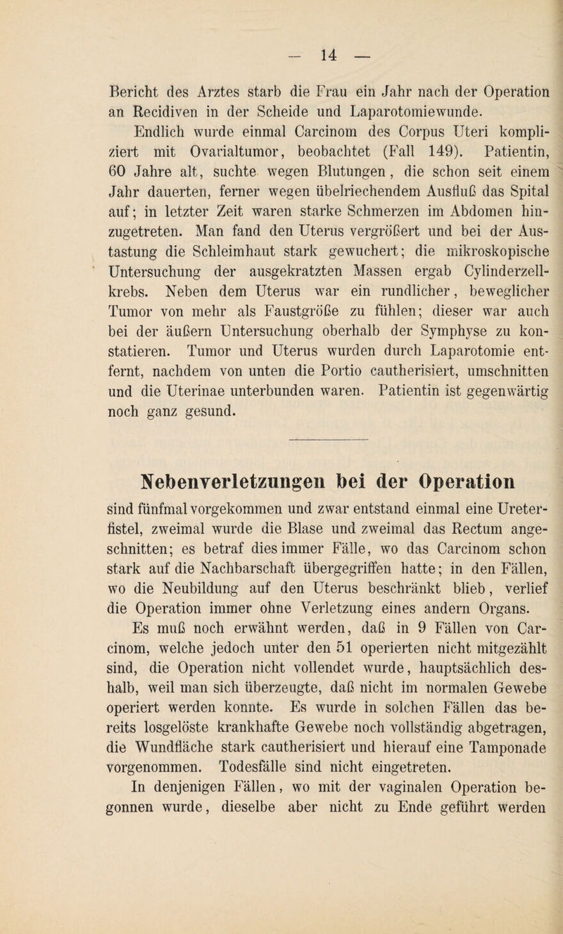 Bericht des Arztes starb die Frau ein Jahr nach der Operation an Recidiven in der Scheide und Laparotomiewunde. Endlich wurde einmal Carcinom des Corpus Uteri kompli¬ ziert mit Ovarialtumor, beobachtet (Fall 149). Patientin, 60 Jahre alt, suchte wegen Blutungen, die schon seit einem Jahr dauerten, ferner wegen übelriechendem Ausfluß das Spital auf; in letzter Zeit waren starke Schmerzen im Abdomen hin¬ zugetreten. Man fand den Uterus vergrößert und bei der Aus¬ tastung die Schleimhaut stark gewuchert; die mikroskopische Untersuchung der ausgekratzten Massen ergab Cylinderzell- krebs. Neben dem Uterus war ein rundlicher, beweglicher Tumor von mehr als Faustgroße zu fühlen; dieser war auch bei der äußern Untersuchung oberhalb der Symphyse zu kon¬ statieren. Tumor und Uterus wurden durch Laparotomie ent¬ fernt, nachdem von unten die Portio cautherisiert, Umschnitten und die Uterinae unterbunden waren. Patientin ist gegenwärtig noch ganz gesund. Nebenverletzungen bei der Operation sind fünfmal vorgekommen und zwar entstand einmal eine Ureter- flstel, zweimal wurde die Blase und zweimal das Rectum ange¬ schnitten; es betraf dies immer Fälle, wo das Carcinom schon stark auf die Nachbarschaft übergegriffen hatte; in den Fällen, wo die Neubildung auf den Uterus beschränkt blieb, verlief die Operation immer ohne Verletzung eines andern Organs. Es muß noch erwähnt werden, daß in 9 Fällen von Car¬ cinom, welche jedoch unter den 51 operierten nicht mitgezählt sind, die Operation nicht vollendet wurde, hauptsächlich des¬ halb, weil man sich überzeugte, daß nicht im normalen Gewebe operiert werden konnte. Es wurde in solchen Fällen das be¬ reits losgelöste krankhafte Gewebe noch vollständig abgetragen, die Wundfläche stark cautherisiert und hierauf eine Tamponade vorgenommen. Todesfälle sind nicht eingetreten. In denjenigen Fällen, wo mit der vaginalen Operation be¬ gonnen wurde, dieselbe aber nicht zu Ende geführt werden