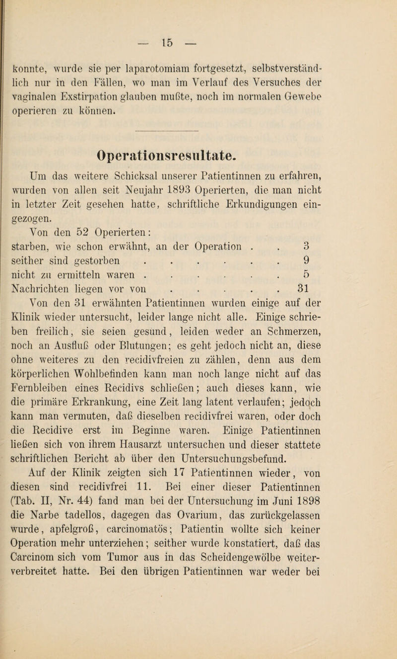 konnte, wurde sie per laparotomiam fortgesetzt, selbstverständ¬ lich nur in den Fällen, wo man im Verlauf des Versuches der vaginalen Exstirpation glauben mußte, noch im normalen Gewebe operieren zu können. Operationsresultate. Um das weitere Schicksal unserer Patientinnen zu erfahren, wurden von allen seit Neujahr 1893 Operierten, die man nicht in letzter Zeit gesehen hatte, schriftliche Erkundigungen ein¬ gezogen. Von den 52 Operierten: starben, wie schon erwähnt, an der Operation . . 3 seither sind gestorben ...... 9 nicht zu ermitteln waren ...... 5 Nachrichten liegen vor von . . . . .31 Von den 31 erwähnten Patientinnen wurden einige auf der Klinik wieder untersucht, leider lange nicht alle. Einige schrie¬ ben freilich, sie seien gesund, leiden weder an Schmerzen, noch an Ausfluß oder Blutungen; es geht jedoch nicht an, diese ohne weiteres zu den recidivfreien zu zählen, denn aus dem körperlichen Wohlbefinden kann man noch lange nicht auf das Fernbleiben eines Recidivs schließen; auch dieses kann, wie die primäre Erkrankung, eine Zeit lang latent verlaufen; jedoch kann man vermuten, daß dieselben recidivfrei waren, oder doch die Recidive erst im Beginne waren. Einige Patientinnen ließen sich von ihrem Hausarzt untersuchen und dieser stattete schriftlichen Bericht ab über den Untersuchungsbefund. Auf der Klinik zeigten sich 17 Patientinnen wieder, von diesen sind recidivfrei 11. Bei einer dieser Patientinnen (Tab. II, Nr. 44) fand man bei der Untersuchung im Juni 1898 die Narbe tadellos, dagegen das Ovarium, das zurückgelassen wurde, apfelgroß, carcinomatös; Patientin wollte sich keiner Operation mehr unterziehen; seither wurde konstatiert, daß das Carcinom sich vom Tumor aus in das Scheidengewölbe weiter¬ verbreitet hatte. Bei den übrigen Patientinnen war weder bei