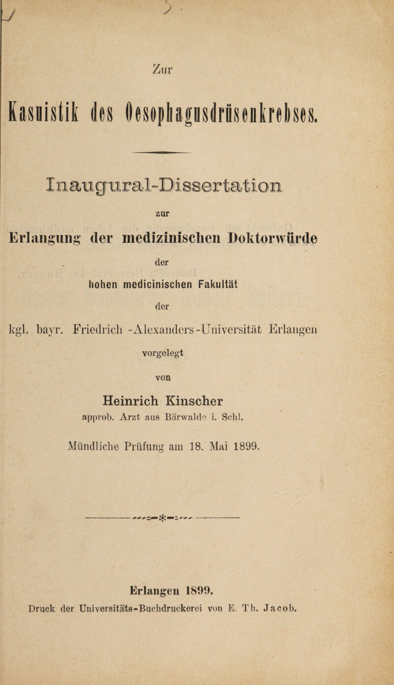 Kasuistik des Oosophpsilrisenlrehes. In amgiiiral-Di esertat ion zur t. Erlangung der medizinischen Doktorwürde der hohen medicinischen Fakultät der kgl. bayr. Friedrich -Alexanders-Universität Erlangen Yorgeleg’t von Heinrich Kinscher approb. Arzt aus Bcärwaldo i. Schl. Mündliche Prüfung am 18. Mai 1899. Erlangen 1899. Druck der Üniversitäts-Bucbdruckerei von E. Th. Jacob.
