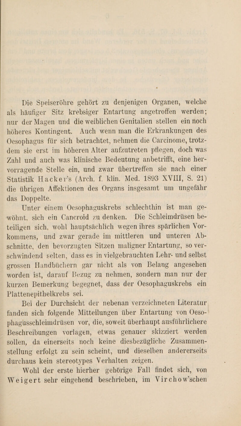 Die Speiseröhre gehört zu denjenigen Organen, welche als häufiger Sitz krebsiger Entartung angetroffen werden; nur der Magen und die weiblichen Genitalien stellen ein noch höheres Kontingent. Auch wenn man die Erkrankungen des Oesophagus für sich betrachtet, nehmen die Carcinome, trotz¬ dem sie erst im höheren Alter aufzutreten pflegen, doch was Zahl und auch was klinische Bedeutung anbetrifft, eine her¬ vorragende Stelle ein, und zwar übertreffen sie nach einer Statistik Hacker’s (Arch, f. klin. Med. 1893 XVIII, S. 21) die übrigen Affektionen des Organs insgesamt um ungefähr das Doppelte. Unter einem Oesophaguskrebs schlechthin ist man ge¬ wöhnt, sich ein Cancroid zu denken. Die Schleimdrüsen be¬ teiligen sich, wohl hauptsächlich wegen ihres spärlichen Vor¬ kommens, und zwar gerade im mittleren und unteren Ab¬ schnitte, den bevorzugten Sitzen maligner Entartung, so ver¬ schwindend selten, dass es in vielgebrauchten Lehr- und selbst grossen llandbücliern gar nicht als von Belang angesehen worden ist, darauf Bezug zu nehmen, sondern man nur der kurzen Bemerkung begegnet, dass der Oesophaguskrebs ein Platten epithelkrebs sei. Bei der Durchsicht der nebenan verzeichneten Literatur fanden sich folgende Mitteilungen über Entartung von Oeso- phagusschleimdrüsen vor, die, soweit überhaupt ausführlichere Beschreibungen Vorlagen, etwas genauer skizziert werden sollen, da einerseits noch keine diesbezügliche Zusammen¬ stellung erfolgt zu sein scheint, und dieselben andererseits durchaus kein stereotypes Verhalten zeigen. Wohl der erste hierher gehörige Fall findet sich, von Weigert sehr eingehend beschrieben, im Virchow’schen