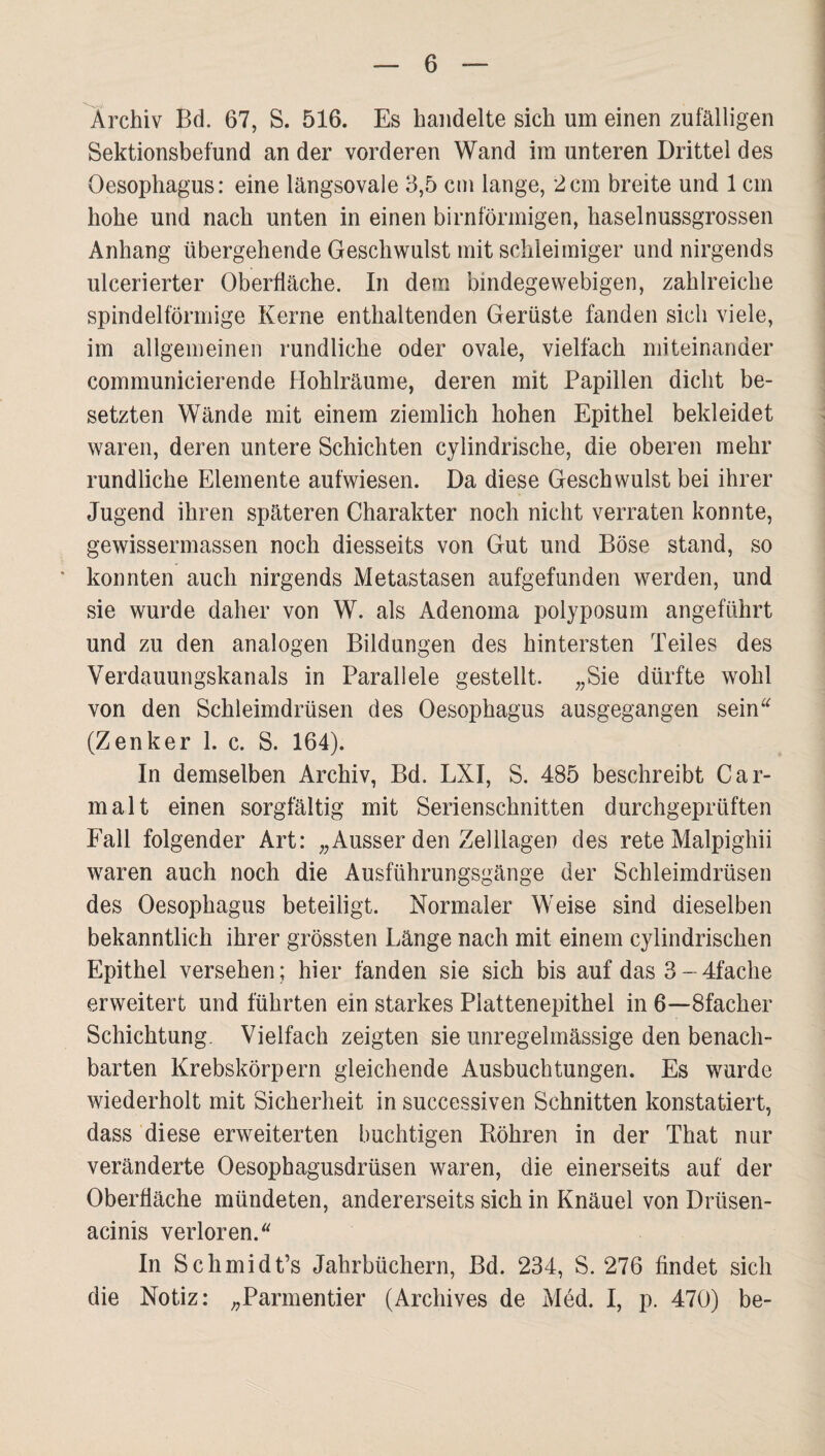 Archiv Bd. 67, S. 516. Es handelte sich um einen zufälligen Sektionsbefund an der vorderen Wand im unteren Drittel des Oesophagus: eine längsovale 3,5 cni lange, 2cm breite und 1 cm hohe und nach unten in einen bimförmigen, haselnussgrossen Anhang übergehende Geschwulst mit schleimiger und nirgends ulcerierter Oberfläche. In dem bindegewebigen, zahlreiche spindelförmige Kerne enthaltenden Gerüste fanden sich viele, im allgemeinen rundliche oder ovale, vielfach miteinander communicierende Hohlräume, deren mit Papillen dicht be¬ setzten Wände mit einem ziemlich hohen Epithel bekleidet waren, deren untere Schichten cylindrische, die oberen mehr rundliche Elemente aufwiesen. Da diese Geschwulst bei ihrer Jugend ihren späteren Charakter noch nicht verraten konnte, gewissermassen noch diesseits von Gut und Böse stand, so * konnten auch nirgends Metastasen aufgefunden werden, und sie wurde daher von W. als Adenoma polyposum angeführt und zu den analogen Bildungen des hintersten Teiles des Verdauungskanals in Parallele gestellt. „Sie dürfte wohl von den Schleimdrüsen des Oesophagus ausgegangen sein^^ (Zenker 1. c. S. 164). In demselben Archiv, Bd. LXI, S. 485 beschreibt Car¬ malt einen sorgfältig mit Serienschnitten durchgeprüften Fall folgender Art: „Ausser den Zelllagen des rete Malpighii waren auch noch die Ausführungsgänge der Schleimdrüsen des Oesophagus beteiligt. Normaler Weise sind dieselben bekanntlich ihrer grössten Länge nach mit einem cylindrischen Epithel versehen; hier fanden sie sich bis auf das 3~4fache erweitert und führten ein starkes Plattenepithel in 6—Sfacher Schichtung. Vielfach zeigten sie unregelmässige den benach¬ barten Krebskörpern gleichende Ausbuchtungen. Es wurde wiederholt mit Sicherheit in successiven Schnitten konstatiert, dass diese erweiterten buchtigen Röhren in der That nur veränderte Oesophagusdrüsen waren, die einerseits auf der Oberfläche mündeten, andererseits sich in Knäuel von Drüsen- acinis verloren. In Schmidt’s Jahrbüchern, Bd. 234, S. 276 findet sich die Notiz: „Parmentier (Archives de Med. I, p. 470) be-