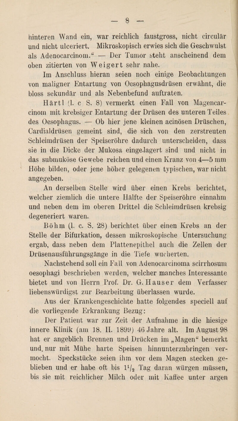 hinteren Wand ein, war reichlich faustgross, nicht circular und nicht ulceriert. Mikroskopisch erwies sich die Geschwulst als Adenocarcinom/^ — Der Tumor steht anscheinend dem oben zitierten von Weigert sehr nahe. Im Anschluss hieran seien noch einige Beobachtungen von maligner Entartung von Oesophagusdi üsen erwähnt, die bloss sekundär und als Nebenbefund auftraten. Härtl (1. c S. 8) vermerkt einen Fall von Magencar- cinom mit krebsiger Entartung der Drüsen des unteren Teiles des Oesophagus. — Ob hier jene kleinen acinösen Dräschen, Cardialdrüsen gemeint sind, die sich von den zerstreuten Schleimdrüsen der Speiseröhre dadurch unterscheiden, dass sie in die Dicke der Mukosa einge.lagert sind und nicht in das submuköse Gewebe reichen und einen Kranz von 4—5 mm Höhe bilden, oder jene höher gelegenen typischen, war nicht angegeben. An derselben Stelle wird über einen Krebs berichtet, welcher ziemlich die untere Hälfte der Speiseröhre einnahm und neben dem im oberen Drittel die Schleimdrüsen krebsig degeneriert waren. Böhm (1. c. S. 28) berichtet über einen Krebs an der Stelle der Bifurkation, dessen mikroskopische Untersuchung ergab, dass neben dem Plattenepithel auch die Zellen der Drüsenausführungsgänge in die Tiefe wucherten. Nachstehend soll ein Fall von Adenocarcinoma scirrhosum oesophagi beschrieben werden, welcher manches Interessante bietet und von Herrn Prof. Dr. G. Hauser dem Verfasser liebenswürdigst zur Bearbeitung überlassen wurde. Aus der Krankengeschichte hatte folgendes speciell auf die vorliegende p]rkrankung Bezug: Der Patient war zur Zeit der Aufnahme in die hiesige innere Klinik (am 18. II. 189y) 46 Jahre alt. Im August 98 hat er angeblich Brennen und Drücken im „Magen^^ bemerkt und. nur mit Mühe harte Speisen hinnunterzubringen ver¬ mocht. Speckstücke seien ihm vor dem Magen stecken ge¬ blieben und er habe oft bis 1^2 Tag daran würgen müssen, bis sie mit reichlicher Milch oder mit Kaffee unter argen