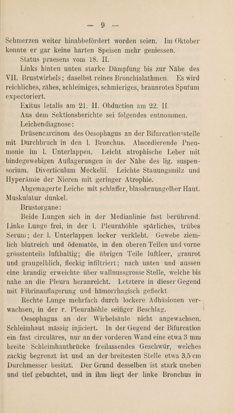 Schmerzen weiter hinabbefördert worden seien. Im Oktober konnte er gar keine harten Speisen mehr geiiiessen. Status praesens vom 18. II. Links hinten unten starke Dämpfung bis zur Nähe des VII. Brustwirbels; daselbst reines Bronchialathmen. Es wird reichliches, zähes, schleimiges, schmieriges, braunrotes Sputum expectoriert. Exitus letalis am 21. II. Obduction am 22. II. Aus dem Sektionsberichte sei folgendes entnommen. Leichendiagnose: Drüsencarcinora des Oesophagus an der Bifurcation^stelle mit Durchbruch in den 1. Bronchus. Abscedierende Pneu¬ monie im 1. Unterlappen. Leicht atrophische Leber mit bindegewebigen Auflagerungen in der Nähe des lig. Suspen¬ sorium. Diverticulum Meckelii. Leichte Stauungsmilz und Hyperämie der Nieren mit geringer Atrophie. Abgemagerte Leiche mit schlaffer, blassbraungelber Haut. Muskulatur dunkel. Brustorgane: Beide Lungen sich in der Medianlinie fast berührend. Linke Lunge frei, in der 1. Pleurahöhle spärliches, trübes Serum; der 1. ünterlappen locker verklebt. Gewebe ziem¬ lich blutreich und ödematös, in den oberen Teilen und vorne grösstenteils lufthaltig; die übrigen Teile luftleer, graurot und graugelblich, fleckig infiltriert; nach unten und aussen eine brandig erweichte über wallnussgrosse Stelle, welche bis nahe an die Pleura heranreicht. Letztere in dieser Gegend mif Eibrinauflagerung und hämorrhagisch gefleckt. Rechte Lunge mehrfach durch lockere Adhäsionen ver¬ wachsen, in der r. Pleurahöhle seifiger Beschlag. Oesophagus an der Wirbelsäule nicht angewachsen. Schleimhaut mässig injiciert. ln der Gegend der Bifurcation ein fast circuläres, nur an der vorderen Wand eine etwa 3 mra breite Schleimhautbrücke freilassendes Geschwür, welches zackig begrenzt ist und an der breitesten Stelle etwa 3,5 cm Durchmesser besitzt. Der Grund desselben ist stark uneben und tief gebuchtet, und in ihm liegt der linke Bronchus in