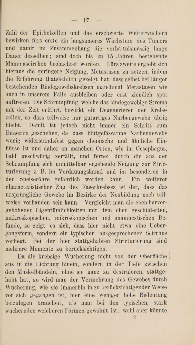 Zahl der Epithelzellen und das erschwerte VVeiterwuchern bewirken fürs erste ein langsameres Wachstum des Tumors und damit im Zusammenhang die verhältnismässig lange Dauer desselben; sind doch bis zu If) Jahren bestehende Maminascirrhen beobachtet worden. Fürs zweite ergiebt sich hieraus die geringere Neigung, Metastasen zu setzen, indem die Erfahrung thatsächlich gezeigt hat, dass selbst bei länger bestehenden Bindegewebskrebsen manchmal Metastasen wie auch in unserem Falle ausbleiben oder erst ziemlich spät auftreten. Die Schrumpfung, welche das bindegewebige Stroma mit der Zeit erfährt, bewirkt ein Degenerieren der Krebs¬ zellen, so dass teilweise nur gutartiges Narbengewebe übrig bleibt. Damit ist jedoch nicht immer ein Schritt zum Besseren geschehen, da dass blutgefässarme Narbengewebe wenig widerstandsfest gegen chemische und ähnliche Ein¬ flüsse ist und daher an manchen Orten, wie im Oesophagus, bald geschwürig zerfällt, und ferner durch die aus der Schrumpfung sich unmittelbar ergebende Neigung zur Stric- turierung z. B. im Verdauungskanal und im besonderen in der Speiseröhre gefährlich werden kann. Ein weiterer characteristischer Zug des Faserkrebses, ist der, dass das ursprüngliche Gewebe im Bezirke der Neubildung noch teil¬ weise vorhanden sein kann. Vergleicht man die eben hervor¬ gehobenen Eigentümlichkeiten mit dem oben geschilderten, makroskopischen, mikroskopischen und anamnestischen Be¬ funde, so zeigt es sich, dass hier nicht etwa eine Ueber- gangsform, sondern ein typischer, ausgesprochener Scirrhus vor liegt. Bei der hier stattgehabten Stricturierung sind mehrere Momente zu berücksichtigen. Da die krebsige Wucherung nicht von der Oberfläche aus in die Lichtung hinein, sondern in der Tiefe zwischen den Muskelbündeln, ohne sie ganz zu destruieren, stattge¬ habt hat, so wird man der Vermehrung des Gewebes durch Wucherung, wie sie immerhin in zu berücksichtigender Weise vor sich gegangen ist, hier eine weniger hohe Bedeutung beizulegen brauchen, als man bei den typischen, stark wuchernden weicheren Formen gewöhnt ist; wohl aber könnte 2