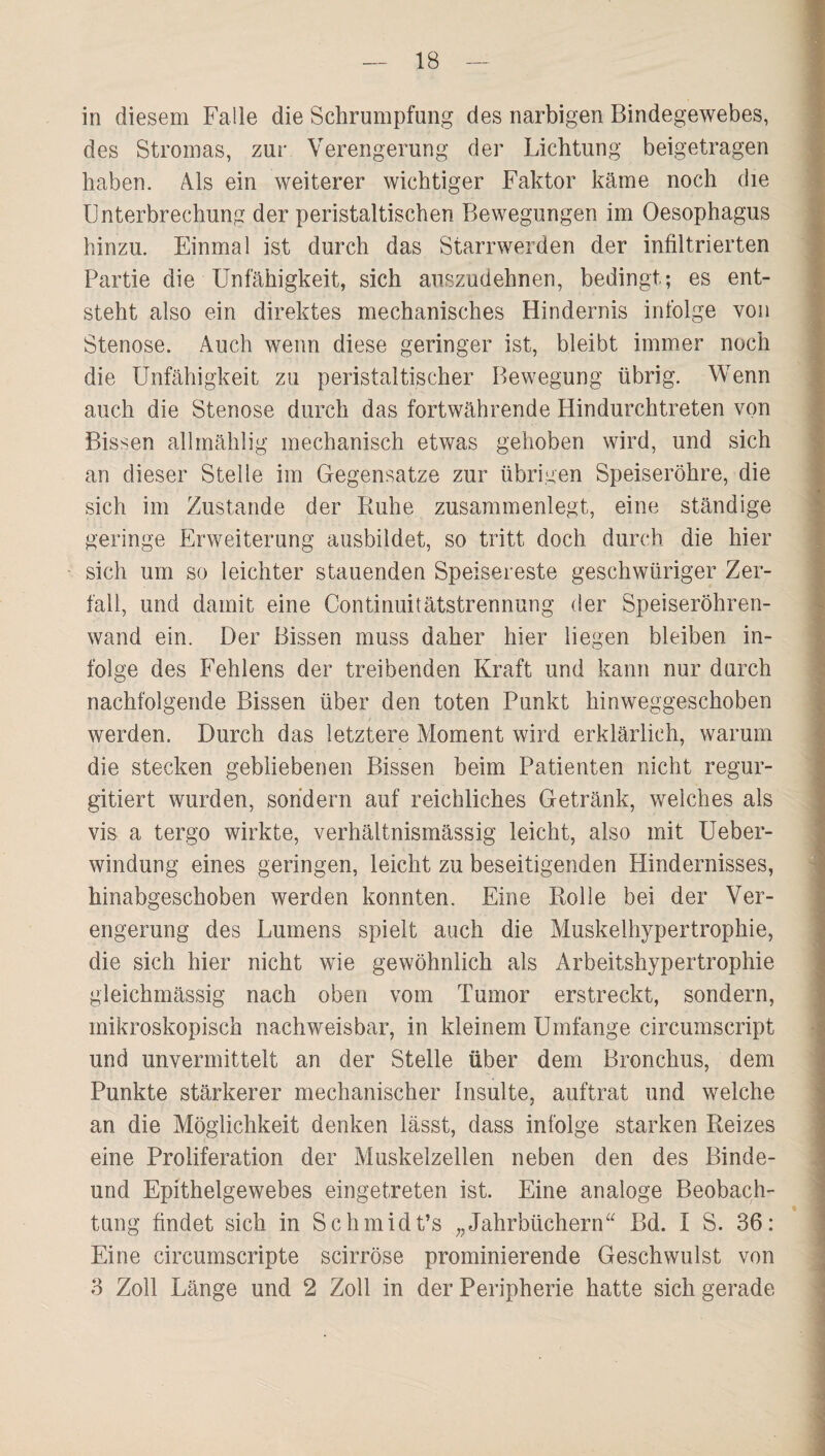 in diesem Falle die Schrumpfung des narbigen Bindegewebes, des Stromas, zur Verengerung der Lichtung beigetragen haben. Als ein weiterer wichtiger Faktor käme noch die Unterbrechung der peristaltischen Bewegungen im Oesophagus hinzu. Einmal ist durch das Starrwerden der infiltrierten Partie die Unfähigkeit, sich auszudehnen, bedingt; es ent¬ steht also ein direktes mechanisches Hindernis infolge von Stenose. Auch wenn diese geringer ist, bleibt immer noch die Unfähigkeit zu peristaltischer Bewegung übrig. Wenn auch die Stenose durch das fortwährende Hindurchtreten von Bissen allrnählig mechanisch etwas gehoben wird, und sich an dieser Stelle im Gegensätze zur übrigen Speiseröhre, die sich im Zustande der Buhe zusammenlegt, eine ständige geringe Erweiterung ausbildet, so tritt doch durch die hier sich um so leichter stauenden Speisereste geschwüriger Zer¬ fall, und damit eine Continuitätstrennung der Speiseröhren¬ wand ein. Der Bissen muss daher hier liegen bleiben in¬ folge des Fehlens der treibenden Kraft und kann nur durch nachfolgende Bissen über den toten Punkt hinweggeschoben werden. Durch das letztere Moment wird erklärlich, warum die stecken gebliebenen Bissen beim Patienten nicht regur- gitiert wurden, sondern auf reichliches Getränk, welches als vis a tergo wirkte, verhältnismässig leicht, also mit Ueber- windung eines geringen, leicht zu beseitigenden Hindernisses, hinabgeschoben werden konnten. Eine Rolle bei der Ver¬ engerung des Lumens spielt auch die Muskelhypertrophie, die sich hier nicht wie gewöhnlich als Arbeitshypertrophie gleichmässig nach oben vom Tumor erstreckt, sondern, mikroskopisch nachweisbar, in kleinem Umfange circumscript und unvermittelt an der Stelle über dem Bronchus, dem Punkte stärkerer mechanischer Insulte, auftrat und welche an die Möglichkeit denken lässt, dass infolge starken Reizes eine Proliferation der Muskelzellen neben den des Binde- und Epithelgewebes eingetreten ist. Eine analoge Beobach¬ tung findet sich in Schmidt’s „Jahrbüchern“ Bd. I S. 36: Eine circumscripte scirröse prominierende Geschwulst von 3 Zoll Länge und 2 Zoll in der Peripherie hatte sich gerade
